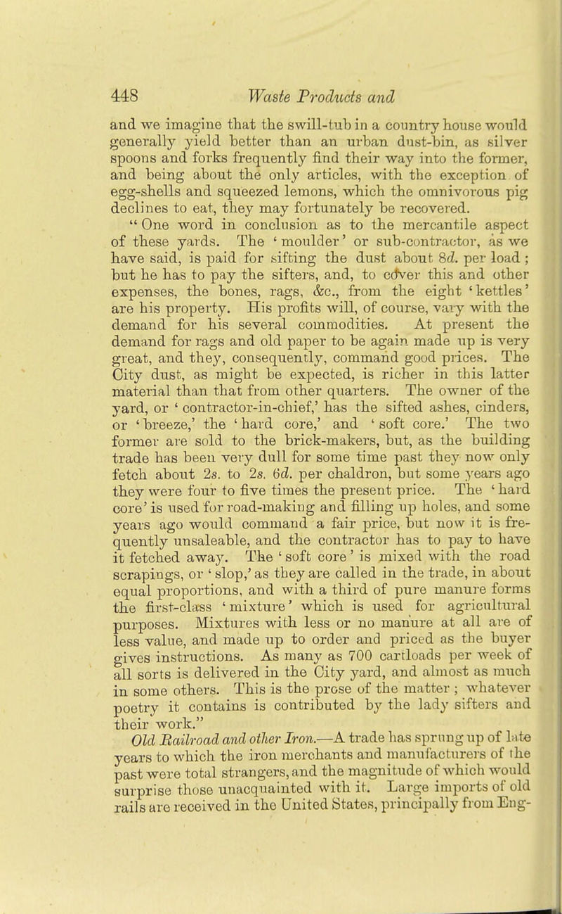 and we imagine that the swill-tub in a country house would generally yield better than an urban dust-bin, as silver spoons and forks frequently find their way into the former, and being about the only articles, with the exception of egg-shells and squeezed lemons, which the omnivorous pig declines to eat, they may fortunately be recovered. One word in conclusion as to the mercantile aspect of these yards. The ' moulder' or sub-contractor, as we have said, is paid for sifting the dust about Sd. per load ; but he has to pay the sifters, and, to cctver this and other expenses, the bones, rags, &c., from the eight 'kettles' are his property. His profits will, of course, vaiy with the demand for his several commodities. At present the demand for rags and old paper to be again made lap is very great, and they, consequently, command good prices. The City dust, as might be expected, is richer in this latter material than that from other quarters. The owner of the yard, or ' contractor-in-chief,' has the sifted ashes, cinders, or ' breeze,' the ' hard core,' and ' soft core.' The two former are sold to the brick-makers, but, as the building trade has been very dull for some time past they now only fetch about 2s. to 2s. 6d. per chaldron, but some years ago they were four to five times the present price. The ' hard core'is used for road-making and filling up holes, and some years ago would command a fair price, but now it is fre- quently unsaleable, and the contractor has to pay to have it fetched away. The ' soft core ' is mixed with the road scrapings, or ' slop,' as they are called in the trade, in about equal proportions, and with a third of pure manure forms the first-class ' mixture' which is used for agricultural purposes. Mixtures with less or no manure at all are of less value, and made up to order and priced as the buyer gives instructions. As many as 700 cartloads per week of all sorts is delivered in the City yard, and almost as much in some others. This is the prose of the matter ; whatever poetry it contains is contributed hy the lady sifters and their work. Old Bailroad and other Iron.—K trade has sprung up of kte years to which the iron merchants and manufacturers of the past were total strangers, and the magnitude of which would surprise those unacquainted with it. Large imports of old rails are received in the United States, principally from Eng-