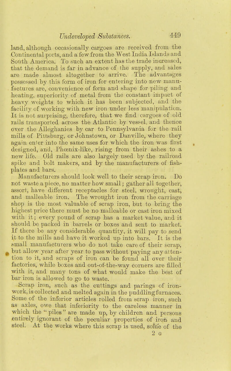 land, altliough occasionally cargoes are received from the Continental ports, and a few from the West India Islands and South America. To such an extent has the trade increased, that the demand is far in advance of the supply, and sales are made almost altogether to arrive. The advantages possessed by this form of iron for entering into new manu- factures are, convenience of form and shape for piling and heating, superiority of metal from the constant impact of heavy weights to which it has been subjected, and the facility of working with new iron under less manipulation. It is not surprising, therefore, that we find cargoes of old rails transported across the Atlantic by vessel, and thence over the Alleghanies by car to Pennsylvania for the rail mills of Pittsburg, or Johnstown, or Danville, where they again enter into the same uses for which the iron was first designed, and. Phoenix-like, rising from their ashes to a new life. Old rails are also largely used by the railroad spike and bolt makers, and by the manufacturers of fish- plates and bars. Manufacturers should look well to their scrap iron. Do not waste a piece, no matter how small; gather all together, assort, have different receptacles for steel, wrought, cast, and malleable iron. The wrought iron from the carriage shop is the most valuable of scrap iron, but to bring the highest price there must be no malleable or cast iron mixed with it; every pound of scrap has a market value, and it should be packed in barrels or boxes and sent to market. If there be any considerable quantity, it will pay to send it to the mills and have it worked up into bars. It is the tsmall manufacturers who do not take care of their scrap, ^ but allow year after year to pass without paying any atten- tion to it, and scraps of iron can be found all over their factories, while boxes and out-of-the-way corners are filled with it, and many tons of what would make the best of bar iron is allowed to go to waste. Scrap iron, such as the cuttings and parings of iron- work, is collected and melted again in the puddling furnaces. Some of the inferior articles rolled from scrap iron, such as axles, owe that inferiority to the careless manner in which the  piles  are made up, by children and persons entirely ignorant of the peculiar properties of iroti- and steel. At the works where this scrap is used, soitTe of the 2 G