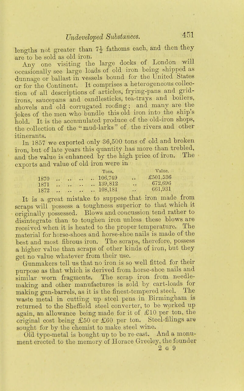 lengths not greatev than 7j fathoms each, and then they are to be sold as old iron. Any one visiting the large docks of London will occasionally see large loads of old iron being hhipped as dunnage or ballast in vessels bound for the United States or for the Continent. It comprises a heterogeneous collec- tion of all descriptions of articles, frying-pans and grid- irons, saucepans and candlesticks, tea-trays and boilers, shovels and old corrugated roofing; and many are the jokes of the men who bundle this old iron into the ship s hold. It is the accumulated produce of the old-iron shops, the C(dlection of the mud-larks of the rivers and other itinerants. In 1857 we exported only 36,500 tons of old and broken iron, but of late years this quantity has more than trebled, and the value is enhanced by the high price of iron. The exports and value of old iron were in Tons. Value. 1870 106,749 .. £501,536 1871 .. 139,812 .. 672,696 1872 108,181 .. 661,931 It is a great mistake to suppose that iron made from scraps will possess a toughness superior to that which it originally possessed. Blows and concussion tend rather to disintegrate than to toughen iron unless these blows are received when it is heated to the proper temperature. The material for horse-shoes and horse-shoe nails is made of the best and most fibrous iron. The scraps, therefore, possess a higher value than scraps of other kinds of iron, but they get no value whatever from their use. Gunmakers tell us that no iron is so well fitted for their purpose as that which is derived from horse-shoe nails and similar worn fragments. The scrap iron from needle- making and other manufactures is sold by cart-loads for making gun-barrels, as it is the finest-tempered steel. The waste metal in cutting up steel pens in Birmingham is returned to the Sheffield steel converter, to be worked up again, an allowance being made for it of £10 per ton, the original cost being £50 or £60 per ton. Steel-filings are sought for by the chemist to make steel wine. Old type-metal is bought up to be re-cast. And a monu- ment erected to the memory of Horace Greeley, the founder 2 G 9