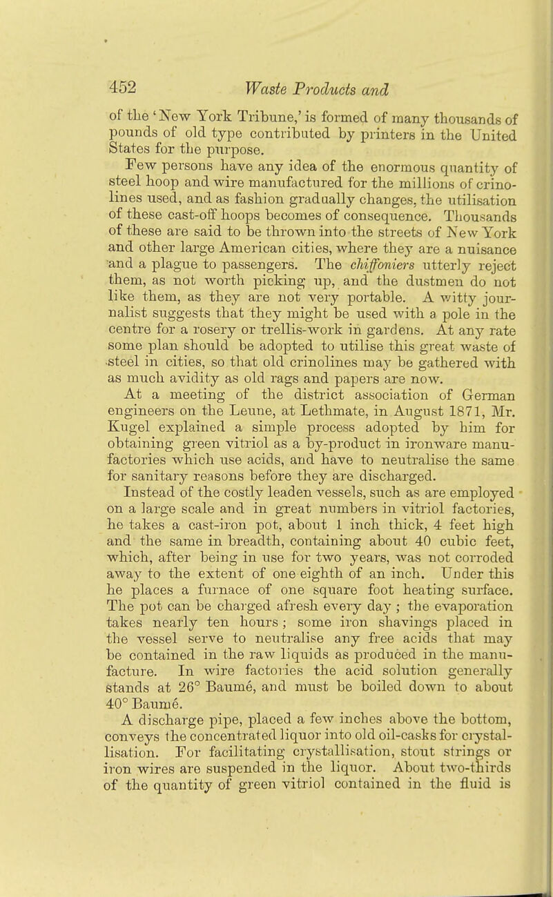 of tLe ' New York Tribune,' is formed of many thousands of pounds of old type contributed by printers in the United States for the piirpose. Few persons have any idea of the enormous quantity of steel hoop and wire manufactured for the millions of crino- lines used, and as fashion gradually changes, the utilisation of these cast-off hoops becomes of consequence. Thousands of these are said to be thrown into the streets of New York and other large American cities, where they are a nuisance and a plague to passengers. The chiffoniers utterly reject them, as not worth picking up, and the dustmen do not like them, as they are not very portable. A v/itty jour- nalist suggests that they might be used with a pole in the centre for a rosery or trellis-work in gardens. At any rate some plan should be adopted to utilise this great waste of •steel in cities, so that old crinolines may be gathered with as much avidity as old rags and papers are now. At a meeting of the district association of German engineers on the Leune, at Lethmate, in August 1871, Mr. Kugel explained a simple process adopted by him for obtaining green vitriol as a by-product in ironware manu- factories which use acids, and have to neutralise the same for sanitary reasons before they are discharged. Instead of the costly leaden vessels, such as are employed on a large scale and in great numbers in vitriol factories, he takes a cast-iron pot, about 1 inch thick, 4 feet high and the same in breadth, containing about 40 cubic feet, which, after being in use for two years, was not corroded away to the extent of one eighth of an inch. Under this he places a furnace of one square foot heating surface. The pot can be charged afresh every day ; the evaporation takes nearly ten hours ; some iron shavings placed in the vessel serve to neutralise any free acids that may be contained in the raw liquids as produced in the manu- facture. In wire factories the acid solution generally stands at 26 Baume, and must be boiled down to about 40° Baume. A discharge pipe, placed a few inches above the bottom, conveys the concentrated liquor into old oil-casks for crystal- lisation. For facilitating crystallisation, stout strings or iron wires are suspended in the liquor. About two-thirds of the quantity of green vitriol contained in the fluid is