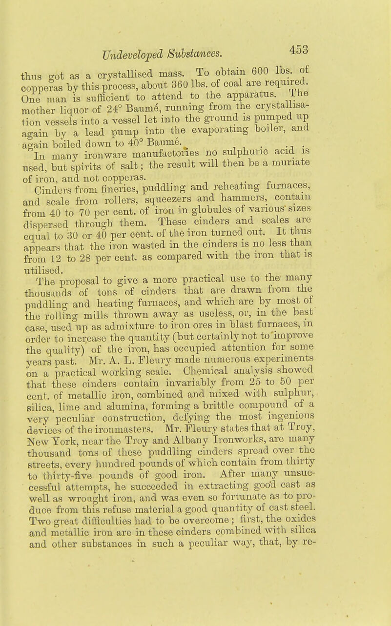 tlins got as a crystallised mass. To obtain 600 lbs. of coppe?as by this process, about 360 lbs. of coal are required. One man is sufficient to attend to the apparatus The mother liquor of 24° Baume, running from the crystaliisa- lion vessels into a vessel let into the ground is pumped up again by a lead pump into the evaporating boiler, and again boiled down to 40° Baume. In many ironware manufactories no sulphuric acid is used, but spirits of salt; the result will then be a muriate of iron, and not copperas. , , ,. „ Cinders from fineries, puddling and reheating furnaces, and scale from rollers, squeezers and hammers, contain from 40 to 70 per cent, of iron in globules of various sizes dispersed through them. These cinders and scales are equal to 30 or 40 per cent, of the iron turned out. It thus appears that the iron wasted in the cinders is no less than from 12 to 28 per cent, as compared with the iron that is utilised. . The proposal to give a more practical use to the many thousands of tons of cinders that are drawn from the puddling and heating furnaces, and which are by most of the rolling mills thrown away as useless, oi-, in the best case, used-up as admixture to iron ores in blast furnaces, m order to increase the quantity (but certainly not to improve the quality) of the iron, has occupied attention for some years past. Mr. A. L. Fleury made numerous experiments on a practical working scale. Chemical analysis showed that these cinders contain invariably from 25 to 50 per cent, of metallic iron, combined and mixed with sulphur, silica, lime and alumina, forming a brittle compound of a very peculiar construction, defying the most ingenious devices of the ironmasters. Mr. Fleury states that at Troy, New York, near the Troy and Albany Ironworks, are many thousand tons of these puddling cinders spread over the streets, every hundred pounds of which contain from thirty to thirty-five pounds of good iron. After many unsuc- cessful attempts, he succeeded in extracting goo'd cast as well as wrought iron, and was even so fortunate as to pro- duce from this refuse material a good quantity of cast steel. Two great difaculties had to be overcome ; first, the oxides and metallic iron are in these cinders combined with silica and other substances in such a peculiar way, that, by re-
