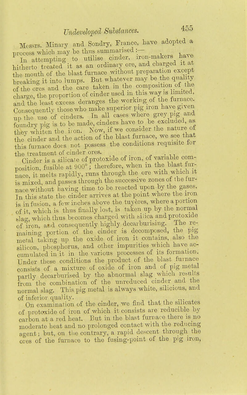 Messrs. Minavy and Sondry, France, have adopted a iDrocess wliicb may be tlins summansed :— ^ In attemptiBg to utilise cinder, iron-makers Imve hitkerto treated it as an ordinary ore, and charged it at the month of the blast furnace without preparation except breaking it into lumps. But whatever may be the quality of the ores and the care taken m the composition of the charge, the proportion of cinder used m this way is limited and the lea.t eicess derauges the working of the furnace. Consequentlv those who make superior pig iron have given np S use of cinders. In all cases where g^^y pig and foundry pig is to be made, cinders have to be excluded, as they whiten the iron. Kow, if we consider the nature, of the cinder and the action of the blast furnace, we see that this furnace does not possess the conditions requisite tor the treatment of cinder ores. Cinder is a silicate of protoxide of iron, pf variable com- position, fusible at 900° ; therefore, when m the blast fur- nace, it melts rapidly, runs through the ore with which it is mixed, and passes through the successive zones ot the tur- nace without having time to be reacted upon by the gases. In this state the cinder arrives at the point where the iron is infusion, a few inches above the tuyeres, where a portion of it which is thus finaHy lost, is taken up by the normal slao- which thus becomes charged with bilica and protoxide of iron, and consequently highly decarbuiising. The re- maining portion of the cinder is decomposed, the pig metal ttiking up the oxide of iron it contains, also the silicon, phosphorus, and other impurities which have ac- cumulated in it in the various processes of its formation. Under these conditions the product of the blast fuinace consists of a mixture of oxide of iron and of pig metal partly decarburised by the abnormal slag which re^sults frum the combination of the unreduced cinder and the normal slag. This pig metal is always white, silicious, and of inferior quality. -t j. On examination of the cinder, we find that the silicates of protoxide of iron of which it consists are reducible by carbon at a red heat. But in the blast furnace there is no moderate heat and no prolonged contact with the reducing agent; but, on the contrary, a rapid descent through the ores of the furnace to the fusing-point of the pig iron,