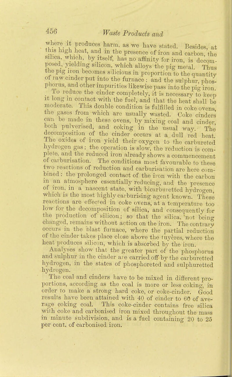 where_ it produces harm, as we have stated. Besides, at this high heat and m the presence of iron and carbon, the silica, which, by itself, has no affinity for iron, is decom- posed, yielding silicon, which alloys the pig metal Thus the pig iron becomes silicious in proportion to the quantity of raw cinder put into the furnace ; and the sulphur, phos- phorus, a,nd other impurities likewise pass into the pi- iron io reduce the cinder completely, it is necessary to keeiD It long m contact with the fuel, and that the heat shall be moderate. This double condition is fulfilled in coke ovens the gases from which are usually wasted. Coke cinders can be made m these ovens, by mixing coal and cinder both pulverised, and coking in the usual ^vay The decomposition of the cinder occurs at a dull red heat The oxides of iron yield their oxygen to the carbureted hydrogen gas; the operation is slow, the reduction is com- plete, and the reduced iron already shows a commencement of carburisation. The conditions most favourable to these two reactions of reduction and carburisation are here eum- bmed : the prolonged contact of the ii on with the carbon m an atmosphere essentially reducing, and the presence of iron, m a nascent state, with bicarbiiretted hydrogen, which is the most highly carburising agent known. These reactions are effected in coke ovens, at a temperature too low for the decomposition of silica, and consequently for the production of silicon; so that the silica, not beino- changed, remains without action on the iron. The contrary occurs in the blast furnace, where the partial reduction of the cinder takes place close above the tuyeres, where the heat produces silicon, which is absorbed by the iron. Analyses show that the gi-eater part of the phosphorus and sulphur in the cinder are carried off by the carburetted hydrogen, in the states of pbosphoreted and sulphuretted hydrogen. The coal and cinders have to be mixed in different pro- portions, according as the coal is more or less coking, in order to make a strong hard coke, or coke-cinder. Good results have been attained with 40 of cinder to 60 of ave- rage coking coal. This coke-cinder contains free silica with coke and carbonised iron mixed throughout the mass in minute subdivision, and is a fuel containing 20 to 25 per cent, of carbonised iron.