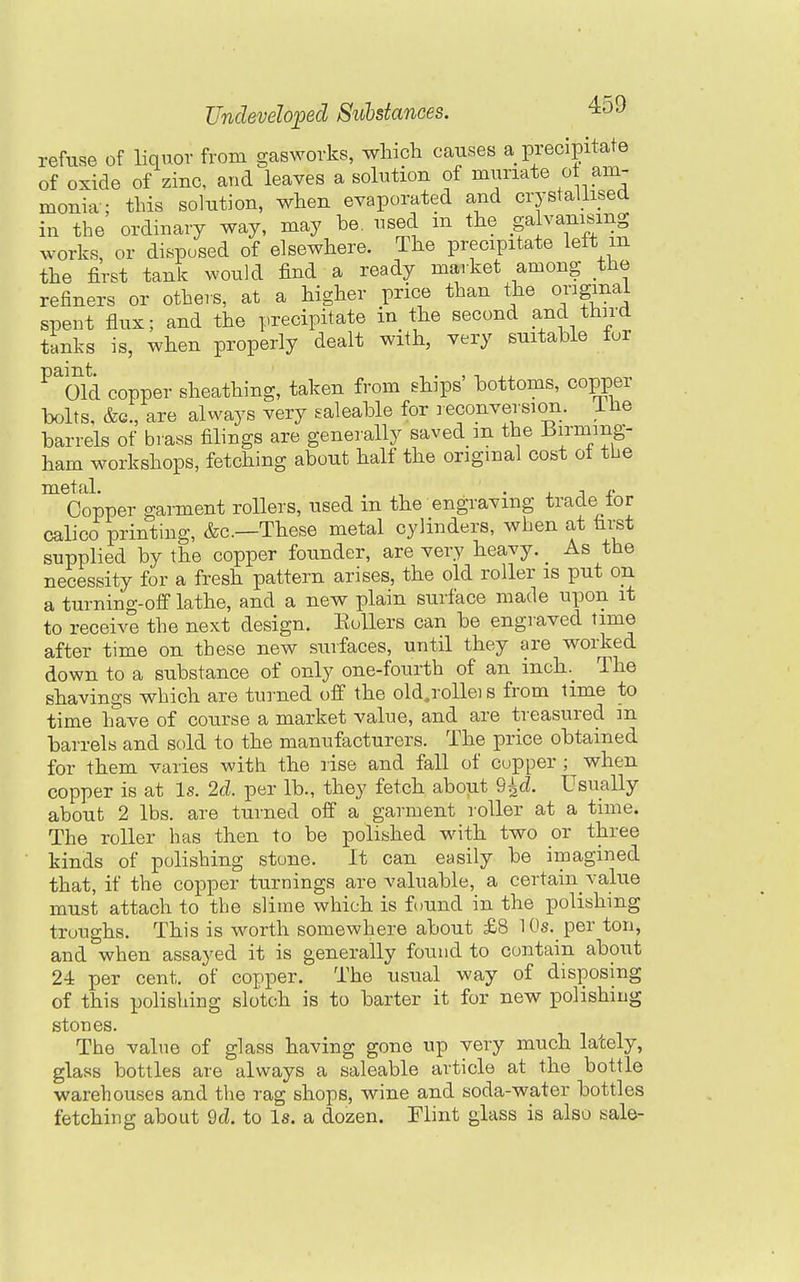 refuse of liquor from gasworks, wliich causes a precipitate of oxide of zinc, and leaves a solution of muriate ot am- monia'; tins solution, when evaporated and crystallised in the ordinary way, may be. used m the .f l^^m^^^g works, or disposed of elsewhere. The precipitate lett m the first tank would find a ready market among the refiners or others, at a higher price than the original spent flux; and the precipitate in the second and third tanks is, when properly dealt with, very suitable fur ^^oid copper sheathing, taken from ships' bottoms, copper bolts, &G., are always very saleable for leconversion. ilie barrels of brass filings are generally saved m the Birming- ham workshops, fetching about half the original cost ot the ^Copper garment rollers, used in the engraving trade for calico printing, &c.—These metal cylinders, when at first supplied by the copper founder, are very heavy. As the necessity for a fresh pattern arises, the old roller is put on a turning-off lathe, and a new plain surface made upon it to receive the next design. EuUers can be engraved time after time on these new surfaces, until they are worked down to a substance of only one-fourth of an inch. The shavings which are turned off the old.rollei s from time to time have of course a market value, and are treasured m barrels and sold to the manufacturers. The price obtained for them varies with the rise and fall of cupper ; when copper is at Is. 2d. per lb., they fetch about 9^^. Usually about 2 lbs. are turned off a garment roller at a time. The roller has then to be polished with two or three kinds of polishing stone. It can easily be imagined that, if the copper turnings are valuable, a certain value must attach to the slime which is found in the polishing troughs. This is w^orth somewhere about £8 10s. per ton, and when assayed it is generally found to contain about 24 per cent, of copper. The usual way of disposing of this polishing slotch is to barter it for new polishing stones. The value of glass having gone up very much lately, glass bottles are always a saleable article at the bottle warehouses and the rag shops, wine and soda-water bottles fetching about 9d. to Is. a dozen. Elint glass is also sale-