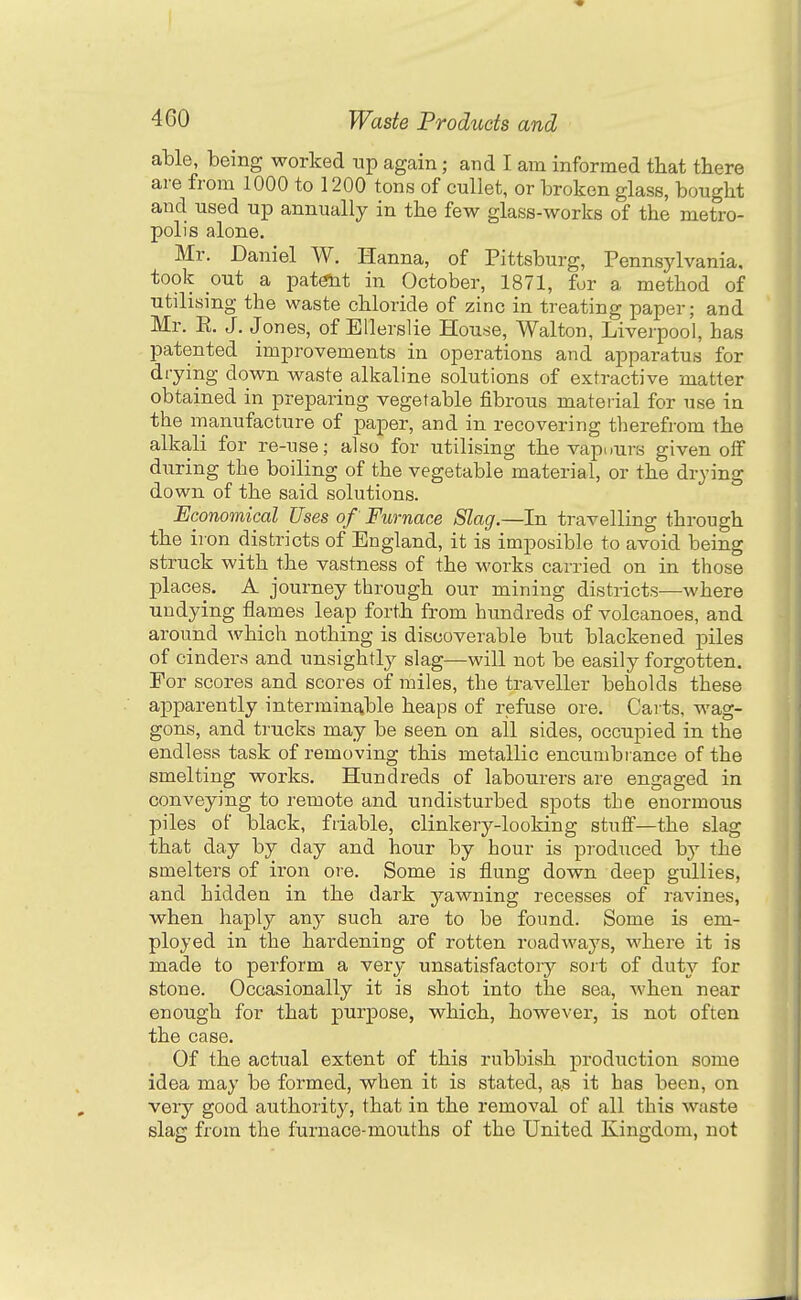 able, being worked up again; and I am informed that there are from 1000 to 1200 tons of cullet, or broken glass, bought and used up annually in the few glass-works of the metro- polis alone. Mr. Daniel W. Hanna, of Pittsburg, Pennsylvania, took ont a pat^t in October, 1871, for a method of utilising the waste chloride of zinc in treating paper; and Mr. E. J. Jones, of EUerslie House, Walton, Liverpool, has patented improvements in operations and apparatus for drying down waste alkaline solutions of extractive matter obtained in preparing vegetable fibrous material for use in the manufacture of paper, and in recovering therefrom the alkali for re-use; also for utilising the vapours given off during the boiling of the vegetable material, or the drying down of the said solutions. Economical Uses of Furnace Slag.—In travelling through the iron districts of England, it is imposible to avoid being struck with the vastness of the works carried on in those places. A journey through our mining districts—^where undying flames leap forth from hundreds of volcanoes, and around which nothing is discoverable but blackened piles of cinders and unsightly slag—will not be easily forgotten. For scores and scores of miles, the traveller beholds these apparently interminable heaps of refuse ore. Carts, wag- gons, and trucks may be seen on all sides, occupied in the endless task of removing this metallic encumbrance of the smelting works. Hundreds of labourers are engaged in conveying to remote and undisturbed spots the enormous piles of black, friable, clinkery-looking stuff—the slag that day by day and hour by hour is produced by the smelters of iron ore. Some is flung down deep gullies, and hidden in the dark yawning recesses of ravines, when haply any such are to be found. Some is em- ployed in the hardening of rotten roadways, where it is made to perform a very unsatisfactory so it of duty for stone. Occasionally it is shot into the sea, when near enough for that purpose, which, however, is not often the case. Of the actual extent of this rubbish production some idea may be formed, when it is stated, as it has been, on very good authority, that in the removal of all this waste slag from the furnace-mouths of the United Kingdom, not