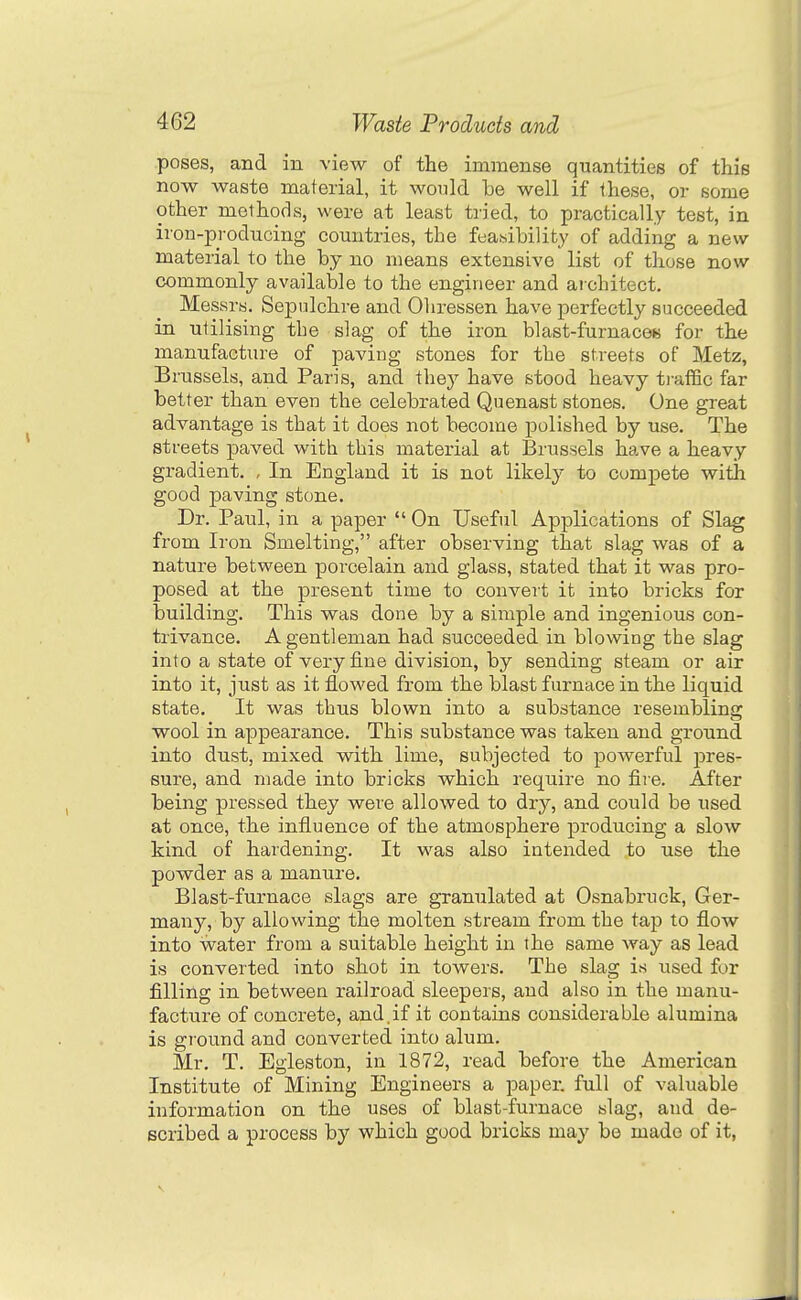 poses, and in view of the immense quantities of this now waste material, it would be well if these, or some other methods, were at least tried, to practically test, in iron-producing countries, the feasibility of adding a new material to the by no means extensive list of those now commonly available to the engineer and aiohitect. Messrs. Sepulchre and Oliressen have perfectly succeeded in utilising the slag of the iron blast-furnaces for the manufacture of paving stones for the streets of Metz, Brussels, and Paris, and thej' have stood heavy traffic far better than even the celebrated Quenast stones. One great advantage is that it does not become polished by use. The streets paved with this material at Brussels have a heavy gradient. , In England it is not likely to compete with good paving stone. Dr. Paul, in a paper  On Useful Applications of Slag from Iron Smelting, after observing that slag was of a nature between porcelain and glass, stated that it was pro- posed at the present time to convert it into bricks for building. This was done by a simple and ingenious con- trivance. A gentleman had succeeded in blowing the slag into a state of very fine division, by sending steam or air into it, just as it flowed from the blast furnace in the liquid state. It was thus blown into a substance resembling wool in appearance. This substance was taken and ground into dust, mixed with lime, subjected to powerful pres- sure, and made into bricks which require no fire. After being pressed they were allowed to dry, and could be used at once, the influence of the atmosphere producing a slow kind of hardening. It was also intended to use the powder as a manure. Blast-furnace slags are granulated at Osnabruck, Ger- many, by allowing the molten stream from the tap to flow into water from a suitable height in the same way as lead is converted into shot in towers. The slag is used for filling in between railroad sleepers, and also in the manu- facture of concrete, and.if it contains considerable alumina is ground and converted into alum. Mr, T. Egleston, in 1872, read before the American Institute of Mining Engineers a paper, full of valuable information on the uses of blast-furnace slag, and de- scribed a process by which good bricks may be made of it,