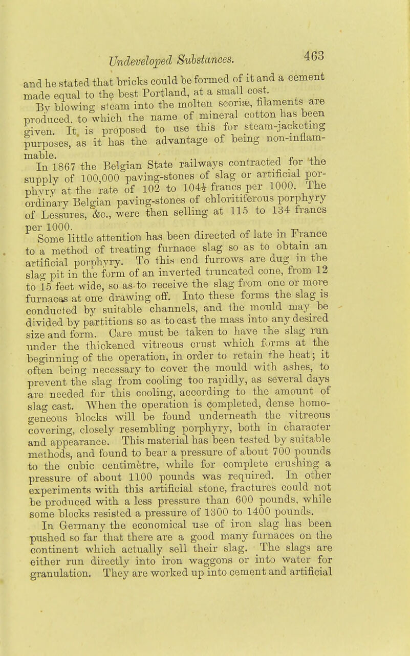 and he stated that hricks could be formed of it and a cement made equal to th? best Portland, at a small cost. Bv blowino; steam into the molten scorifB, filaments are produced, to which the name of mineral cotton has been given. It is proposed to use this for steam-jacketmg purposes, as it has the advantage of being non-mflam- '^ijJ^ise? the Belgian State railways contracted for the supply of 100,000 paving-stones of slag or artificial por- phyry at the rate of 102 to 104^ francs per 1000. ihe ordinary Belgian paving-stones of chloritiferons porphyry of Lessures, &c., were then selling at 115 to 134 francs per 1000. -, ^ , X • -D. Some little attention has been directed of late m i< ranee to a method of tieating furnace slag so as to obtain an artificial porphyry. To this end furrows are dug m the slao- pit in the form of an inverted truncated cone, from 12 to 15 feet wide, so as-to receive the slag from one or more furnacQS at one drawing off. Into these forms the slag is conducted by suitable channels, and the mould may be divided by partitions so as to cast the mass into any desired size and form. Care must be taken to have the slag run under the thickened vitreous crust vs^hich forms at the beginning of the operation, in order to retain^ the heat; it often being necessary to cover the mould with ashes, to prevent the slag from cooling too rapidly, as several days are needed for this cooling, according to the amount of slag cast. When the operation is completed, dense homo- geneous blocks will be found underneath the vitreous covering, closely resembling poi-phyry, both in character and appearance. This material has been tested by suitable methods, and found to bear a pressure of about 700 pounds to the cubic centimetre, while for complete crushing a pressure of about 1100 pounds was required. In other experiments with this artificial stone, fractures could not be produced with a less pressure than 600 pounds, while some blocks resisted a pressure of 1300 to 1400 pounds. In Germany the economical use of iron slag has been pushed so far that there are a good many furnaces on the continent which actually sell their slag. The slags are either run directly into iron waggons or into water for granulation. They are worked up into cement and artificial