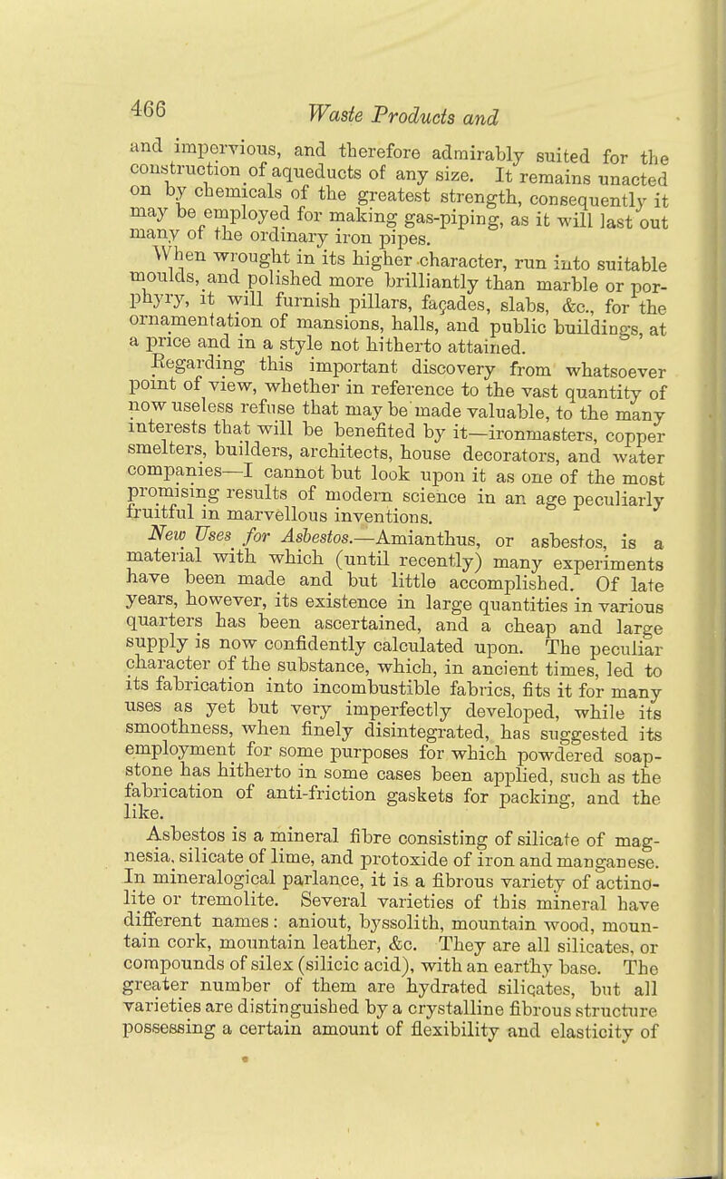 and impervious, and therefore admirably suited for the con«truction_of aqueducts of any size. It remains unacted on by chemicals of the greatest strength, consequently it may be employed for making gas-piping, as it will last out many ot the ordinary iron pipes. When wrought in its higher character, run into suitable moulds, and polished more brilliantly than marble or por- phyry. It will furnish pillars, fa9ades, slabs, &c., for the ornamentation of mansions, halls, and public buildings, at a price and m a style not hitherto attained. Eegarding this important discovery from whatsoever point of view, whether in reference to the vast quantity of now useless refuse that may be made valuable, to the many interests that will be benefited by it—ironmasters, copper smelters, builders, architects, house decorators, and water companies—I cannot but look upon it as one of the most promising results of modern science in an age peculiarly fruitful m marvellous inventions. New Uses for Asbestos.—Amianthus, or asbestos, is a material with which (until recently) many experiments have been made and but little accomplished. Of late years, however, its existence in large quantities in various quarters has been ascertained, and a cheap and large supply is now confidently calculated upon. The peculiar character of the substance, which, in ancient times, led to its fabrication into incombustible fabrics, fits it for many uses as yet but very imperfectly developed, while its smoothness, when finely disintegrated, has suggested its employment for some purposes for which powdered soap- stone has hitherto in some cases been applied, such as the fabrication of anti-friction gaskets for packing, and the like. Asbestos is a mineral fibre consisting of silicate of mag- nesia, silicate of lime, and protoxide of iron and manganese. In mineralogical parlance, it is a fibrous variety of actino- lite or tremolite. Several varieties of this mineral have different names : aniout, byssolith, mountain wood, moun- tain cork, mountain leather, &c. They are all silicates, or compounds of silex (silicic acid), with an earthy base. The greater number of them are hydrated silicates, but all varieties are distinguished by a crystalline fibrous structure possessing a certain amount of flexibility and elasticity of