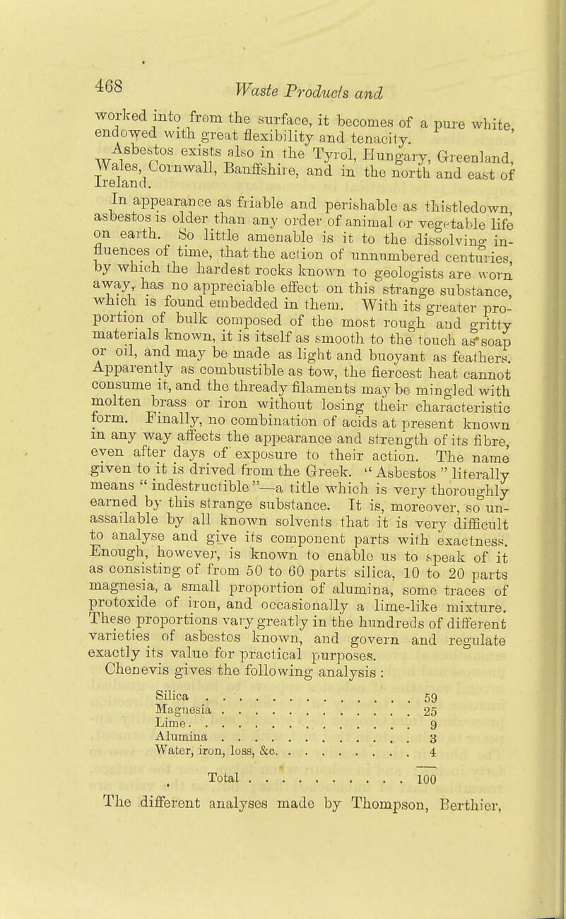 worked into from the surface, it becomes of a pure white endowed with great flexibility and tenacity. Asbestos exists also in the Tyrol, Hungary, Greenland, Wales Cornwall, Banffshire, and in the ^orth and east of Ireland. In appearance as friable and perishable as thistledown asbestos IS older than any order of animal or vegetable Ufe on earth. So little amenable is it to the dissolving in- fluences of time, that the action of unnumbered centuries, by which the hardest rocks known to geologists are worn away, has no appreciable effect on this strange substance which IS found embedded in them. With its greater pro- portion of bulk composed of the most rough and gritty materials known, it is itself as smooth to the touch as-soap or oil, and may be made as light and buoyant as feathert^ Apparently as combustible as tow, the fiercest heat cannot consume it, and the thready filaments may be mingled with molten brass or iron without losing their characteristic form. Finally, no combination of acids at present known m any way affects the appearance and strength of its fibre, even after days of exposure to their action. The name given to it is drived from the Greek.  Asbestos  literally means  indestructible —a title which is very thoroughly earned by this strange substance. It is, moreover, so un- assailable by all known solvents that it is very difficult to analyse and give its component parts with exactness. Enough, however, is known to enable us to speak of it as consisting of from 50 to 60 parts silica, 10 to 20 parts magnesia, a small proportion of alumina, some traces of protoxide of iron, and occasionally a lime-like mixture. These proportions vary greatly in the hundreds of different varieties of asbestos known, and govern and regulate exactly its value for practical purposes. Chenevis gives the following analysis : Silica ■ 59 Magnesia 25 Lime 9 Alumina 3 Water, iron, loss, &c 4 Total 100 The different analyses made by Thompson, Berthier,