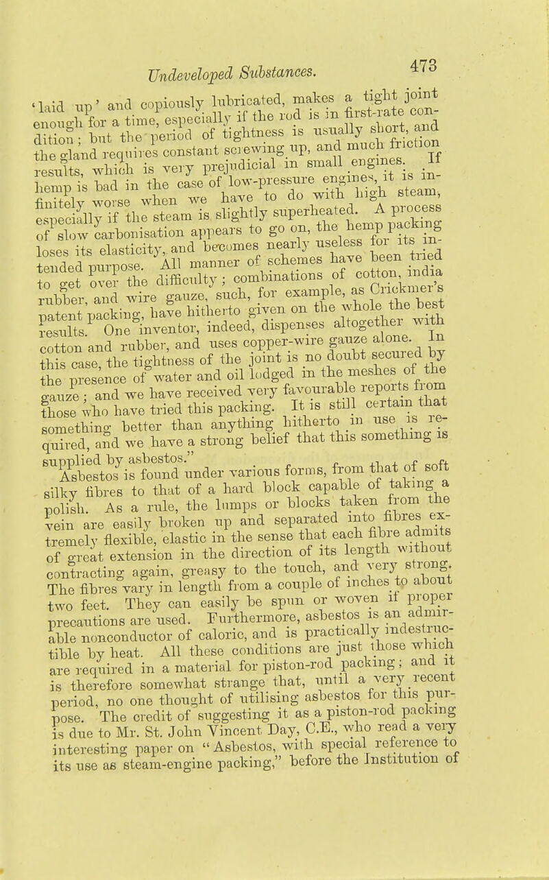 'liid iin' and copiously lubricated, makes a tight joint enouo-l for a timef especially if the rod is m first-rate cor. enou^uiui ' .^ ^ ^ tightness is nsually short, and resulir whlh is very prejudicial in --11 engines I hemp is had in the case of low-pressure engines it is m finitely worse when we have to ^o with high steam especially if the steam is shghtly '^'V^'^^'^.^l^^^^^^ of Bh.w Carbonisation appears to go on, ^^^^ j^^^^^^f ,f ^^^^ loses its elasticity -d h.^^^^^^ -rl^-^^^^^ f^^ rts^^^^^^^ r : ^Lil^rUinati^^ of cotto. ^^^^^^ rubber and wire gauze, such, for example, as ^^^^^'^'^^ ^ ^oatent packing, have hitherto given on the whole the best Jesuits^ One^nventor, indeed, dispenses altogether with ,tt n and rubber, and -Pf .--^S^^^.^tnr'd by this case the tightness of the joint is no doubt secured by fhe presence of^'ater and oil lodged in the meshes of the gauze ; and we have received very favonrable reports from those ;ho have tried this packing. It is stil certam that somethino- better than anything hitherto m use is re- quTi?d aSd we have a strong belief that this something is ^^Ssto?i^nder various for.s, f-- that^o^^^^^^^ silkv fibres to that of a hard block capable of taking a pSi As a rule, the lumps or blocks taken from the vein are easily broken up and separated i^^to fibres ex- tremely flexible, elastic in the sense that each fibre admits of greit extension in the direction of its length without contracting again, greasy to the touch, and ye^J strong The fibres vary in length from a couple of inches to about two feet. They can easily be spun or woven it proper precautions are used. Furthermore, asbestos is an adm r- ible nonconductor of caloric, and is practically mdestiuc- tible by heat. All these conditions are just those which are required in a material for piston-rod packing; and it is therefore somewhat strange that, until a very recent period, no one thought of utilising asbestos for this pur- pose. The credit of suggesting it as a piston-rod packing is due to Mr. St. John Vincent Day, C.E., who read a very interesting paper on Asbestos, with special reference to its use ae steam-engine packing, before the Institution ot 9