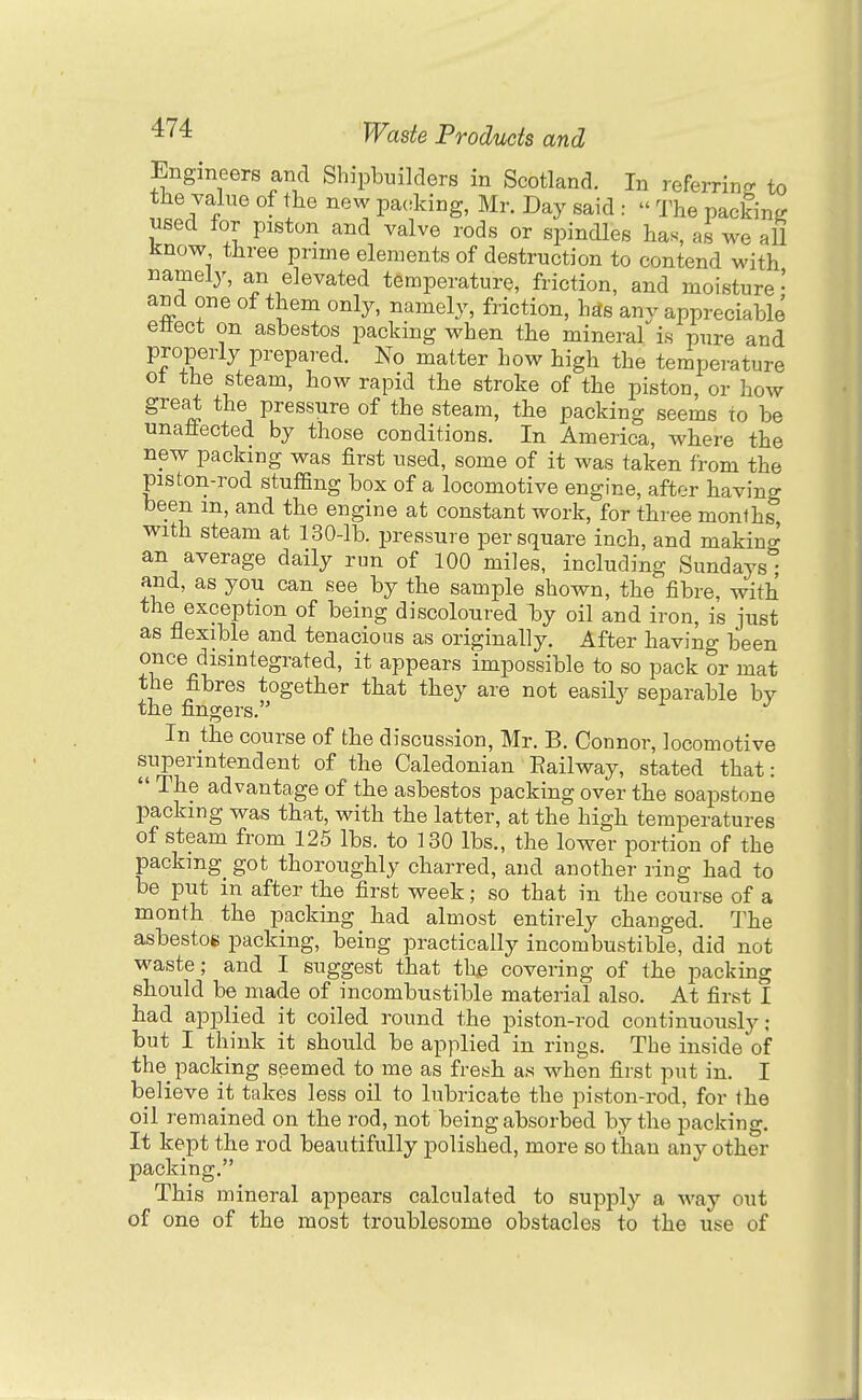 Engineers and Shipbuilders in Scotland. In referring: to the value of the new packing, Mr. Day said : » The packing used for piston and valve rods or spindles has, as we aU know three prime elements of destruction to contend with namely, an elevated temperature, friction, and moisture' and one of them only, namely, friction, has any appreciable ettect on asbestos packing when the mineral is pure and properly prepai'ed. No matter how high the temperature ot the steam, how rapid the stroke of the piston, or how great the pressure of the steam, the packing seems to be unafiected by those conditions. In America, where the new packing was first used, some of it was taken from the piston-rod stuffing box of a locomotive engine, after having been m, and the engine at constant work, for three months with steam at 130-lb. pressure per square inch, and making an average daily run of 100 miles, including Sundays; and, as you can see by the sample shown, the fibre, with the exception of being discoloured b)y oil and iron, is just as flexible and tenacious as originally. After having been once disintegrated, it appears impossible to so pack or mat the fibres together that they are not easily separable bv the fingers. In the course of the discussion, Mr. B. Connor, locomotive superintendent of the Caledonian Eailway, stated that:  The advantage of the asbestos packing over the soapstone packing was that, with the latter, at the high temperatures of steam from 125 lbs. to 130 lbs., the lower portion of the packing_ got thoroughly charred, and another ring had to be put m after the first week; so that in the course of a month the packing had almost entirely changed. The asbestos packing, being practically incombustible, did not waste; and I suggest that the covering of the packing should be made of incombustible material also. At first I bad applied it coiled round the piston-rod continuously: but I think it should be applied in rings. The inside of the packing seemed to me as fresh as when first put in. I believe it takes less oil to lubricate the piston-rod, for the oil remained on the rod, not being absorbed by the packing. It kept the rod beautifully polished, more so tlian any other packing. This mineral appears calculated to supply a way out of one of the most troublesome obstacles to the use of