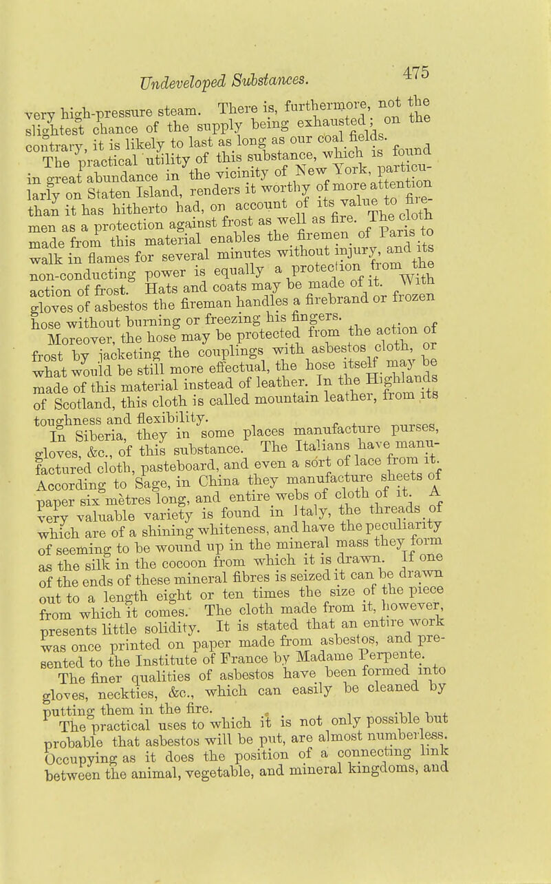 very high-pressure steam. There is, fu^herBiore not the slightest chance of the supply bemg exhau ted on the contrary it is likely to last as long as our coal fields.  S practical ut^ of this substance, ^vhxch xs fou^^^^ in great abundance in tbe vicinity of New lork pa^^^^^^^^ larly on Staten Island, renders it worthy of^i^;;^^^^^ than it has hitherto had, on account of J^^^lf \%f^\'l^ men as a protection against frost as well as ^^^• J^l^l^\^^ made from this material enables the firemen of I'aris ^ wi s flames for several miniites without in^u^^^^^^^ non-conducting power is equally \P^°*'^tTf it WUh action of frost. Hats and coats may be made of^*- Wh gloves of asbestos the fireman handles a firebrand or frozen hose without burning or freezing his fingers. Moreover, the hose may be protected from the action of frost bv iacketing the couplings with asbestos cloth, or what would be stiU more e^ectual, the ^^o- .tse^ -JY made of this material instead of leather. In the Highlands of Scotland, this cloth is called mountain leather, iTom its toughness and flexibility. ^„^eoc. In Siberia, they in some places manufacture purses, gloves, &c., of this substance. The Italians l^ave manu- factured cloth, pasteboard, and even a sort of lace from it_ Iccording to Sage, in China they manufacture sheets of paper six metres long, and entire webs of cloth of it A ?e?y valuable variety is found in taly, the threads of which are of a shining whiteness, and have the peculiarity of seeming to be wound up in the mineral mass they form as the silk in the cocoon from which it is drawn If one of the ends of these mineral fibres is seized it can be drawn out to a length eight or ten times the size of the piece ?rom whiot^t comes. The cloth made from it, however presents little solidity. It is stated that an entire work was once printed on paper made from asbestos, and pre- sented to the Institute of France by Madame Perpente. The finer qualities of asbestos have been formed into gloves, neckties, &c., which can easily be cleaned by putting; them in the fire. „ -1.1 v 4. ^ The practical uses to which it is not only possible but probable that asbestos will be put, are almost numberless. Occupying as it does the position of a connecting link between the animal, vegetable, and mineral kingdoms, and