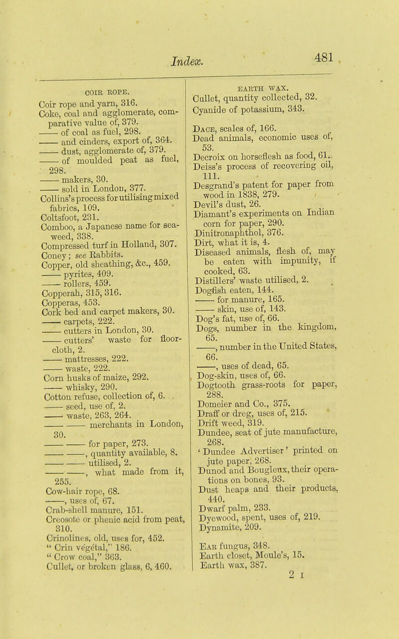 COIR ROPE. Coir rope and yarn, 316. Coke, coal and agglomerate, com- parative value of, 379. of coal as fuel, 298. and cinders, export of, 364. dust, agglomerate of, 379. of moulded peat as fuel, 298. makers, 30. sold in London, 377. CoUius's process for utilising mixed fabrics, 109. Coltsfoot, 231. Comboo, a Japanese name for sea- weed, 338. Compressed turf in Holland, 307. Coney; see Eabbits. Copper, old sheathing, &c., 459. pyrites, 409. roUers, 459. Copperah, 315, 316. Copperas, 453. Cork bed and carpet makers, 30. carpets, 222. cutters in London, 30. cutters' waste for floor- cloth, 2. mattresses, 222. waste, 222. Corn husks of maize, 292. whisky, 290. Cotton refuse, collection of, 6. . seed, use of, 2. ' waste, 263, 264. merchants in London, 30. for paper, 273. , quantity available, 8. utilised, 2. , what made from it, 255. Cow-Lair rope, 68. , uses of, 67. Crab-shell manure, 151. Creosote or pheuic acid from peat, 310. Crinolines, old, uses for, 452.  Crin ve'ge'tal, 186.  Crow coal, 363. Gullet, or broken glass, 6, 460. EARTH WAX. CuUet, quantity collected, 32. Cyanide of potassium, 343. Dace, scales of, 166. Dead animals, economic uses of, 53. Decroix on horseflesh as food, 61. Deiss's process of recovering oil, 111. Desgrand's patent for paper from wood in 1838, 279. Devil's dust, 26. Diamant's experiments on Indian corn for paper, 290. Dinitronaphthol, 376. Dirt, what it is, 4. Diseased animals, flesh of, may be eaten with, impunity, if cooked, 63. Distillers' waste utilised, 2. Dogfish eaten, 144. for manure, 165. skin, use of, 143. Dog's fat, use of, 66. Dogs, niunber in the kingdom, 65. . , number in the United States, 66. , uses of dead, 65. Dog-skin, uses of, 66. Dogtooth grass-roots for paper, 288. Domeier and Co., 375. Draff or dreg, uses of, 215. Drift weed, 319. Dundee, seat of jute manufacture, 268. 'Dimdee Advertiser' printed on jute paper, 268. Dunod and Bougleux, their opera- tions on bones, 93. Dust heaps and their products, 440. Dwarf palm, 233. Dyewood, spent, uses of, 219. Dynamite, 209. Ear fungus, 348. Earth closet, Moule's, 15. Earth wax, 387. 2 I