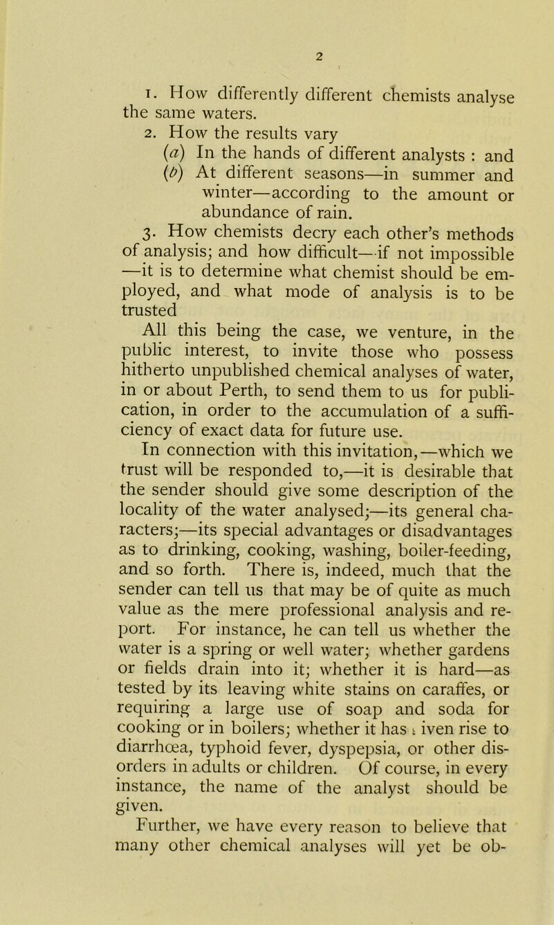 1. How differently different chemists analyse the same waters. 2. How the results vary (a) In the hands of different analysts : and (b) At different seasons—in summer and winter—according to the amount or abundance of rain. 3. How chemists decry each other’s methods of analysis; and how difficult—if not impossible —it is to determine what chemist should be em- ployed, and what mode of analysis is to be trusted All this being the case, we venture, in the public interest, to invite those who possess hitherto unpublished chemical analyses of water, in or about Perth, to send them to us for publi- cation, in order to the accumulation of a suffi- ciency of exact data for future use. In connection with this invitation,—which we trust will be responded to,—it is desirable that the sender should give some description of the locality of the water analysed;—its general cha- racters;—its special advantages or disadvantages as to drinking, cooking, washing, boiler-feeding, and so forth. There is, indeed, much that the sender can tell us that may be of quite as much value as the mere professional analysis and re- port. For instance, he can tell us whether the water is a spring or well water; whether gardens or fields drain into it; whether it is hard—as tested by its leaving white stains on caraffes, or requiring a large use of soap and soda for cooking or in boilers; whether it has t iven rise to diarrhoea, typhoid fever, dyspepsia, or other dis- orders in adults or children. Of course, in every instance, the name of the analyst should be given. Further, we have every reason to believe that many other chemical analyses will yet be ob-