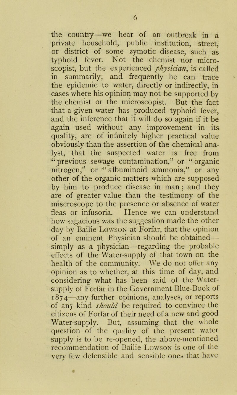 the country—we hear of an outbreak in a private household, public institution, street, or district of some zymotic disease, such as typhoid fever. Not the chemist nor micro- scopist, but the experienced physician, is called in summarily; and frequently he can trace the epidemic to water, directly or indirectly, in cases where his opinion may not be supported by the chemist or the microscopist. But the fact that a given water has produced typhoid fever, and the inference that it will do so again if it be again used without any improvement in its quality, are of infinitely higher practical value obviously than the assertion of the chemical ana- lyst, that the suspected water is free from “ previous sewage contamination,” or “ organic nitrogen,” or “ albuminoid ammonia,” or any other of the organic matters which are supposed by him to produce disease in man; and they are of greater value than the testimony of the miscroscope to the presence or absence of water fleas or infusoria. Hence we can understand how sagacious was the suggestion made the other day by Bailie Lowson at Forfar, that the opinion of an eminent Physician should be obtained— simply as a physician—regarding the probable effects of the Water-supply of that town on the health of the community. We do not offer any opinion as to whether, at this time of day, and considering what has been said of the Water- supply of Forfar in the Government Blue-Book of 1874—any further opinions, analyses, or reports of any kind should be required to convince the citizens of Forfar of their need of a new and good Water-supply. But, assuming that the whole question of the quality of the present water supply is to be re-opened, the above-mentioned recommendation of Bailie Lowson is one of the very few defensible and sensible ones that have