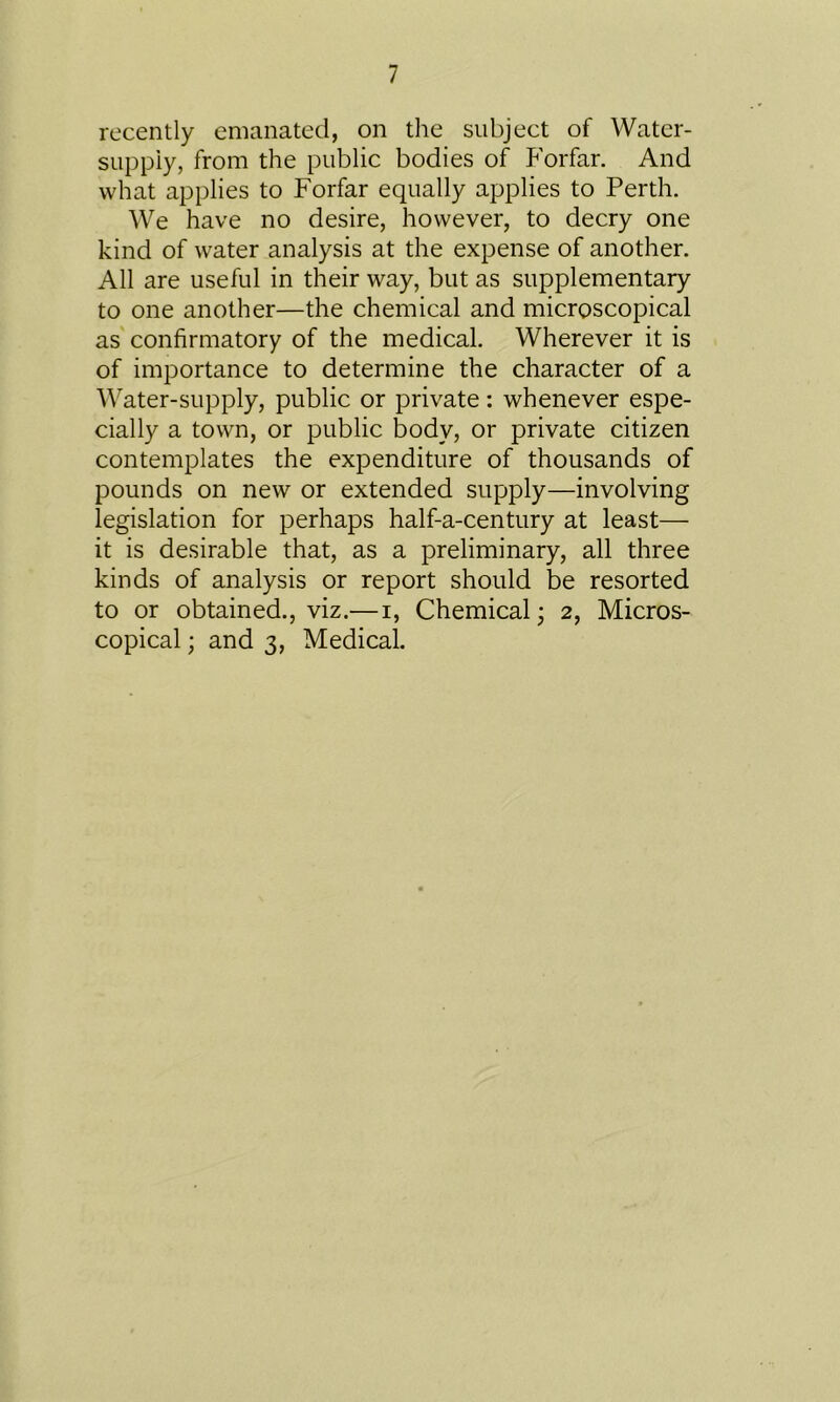 recently emanated, on the subject of Water- supply, from the public bodies of Forfar. And what applies to Forfar equally applies to Perth. We have no desire, however, to decry one kind of water analysis at the expense of another. All are useful in their way, but as supplementary to one another—the chemical and microscopical as confirmatory of the medical. Wherever it is of importance to determine the character of a Water-supply, public or private: whenever espe- cially a town, or public body, or private citizen contemplates the expenditure of thousands of pounds on new or extended supply—involving legislation for perhaps half-a-century at least— it is desirable that, as a preliminary, all three kinds of analysis or report should be resorted to or obtained., viz.—i, Chemical; 2, Micros- copical ; and 3, Medical.