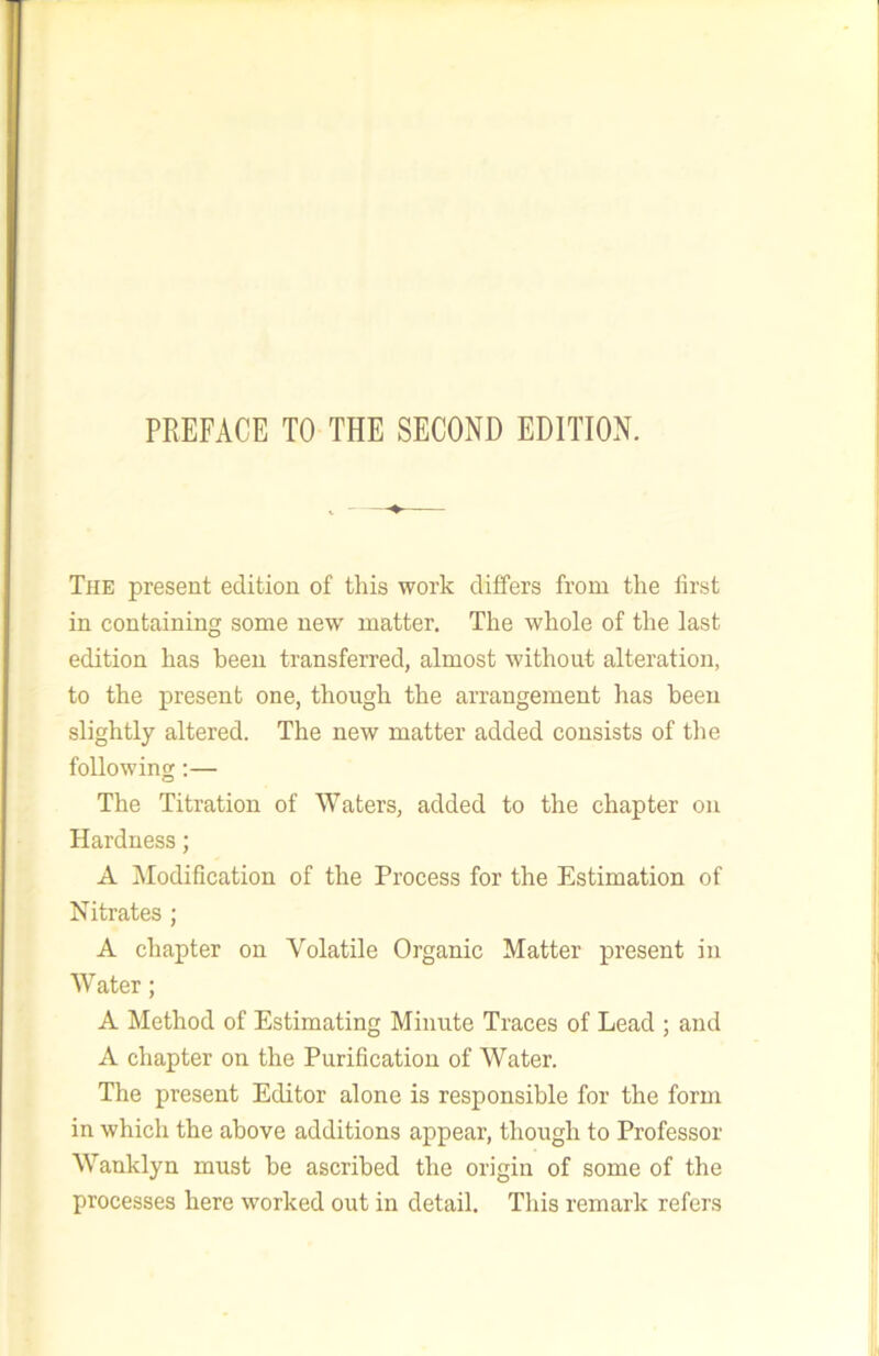 The present edition of this work differs from the first in containing some new matter. The whole of the last edition has been transferred, almost without alteration, to the present one, though the arrangement has been slightly altered. The new matter added consists of the following:— The Titration of Waters, added to the chapter on Hardness; A Modification of the Process for the Estimation of Nitrates ; A chapter on Volatile Organic Matter present in Water; A Method of Estimating Minute Traces of Lead ; and A chapter on the Purification of Water. The present Editor alone is responsible for the form in which the above additions appear, though to Professor Wanklyn must be ascribed the origin of some of the processes here worked out in detail. Tliis remark refers