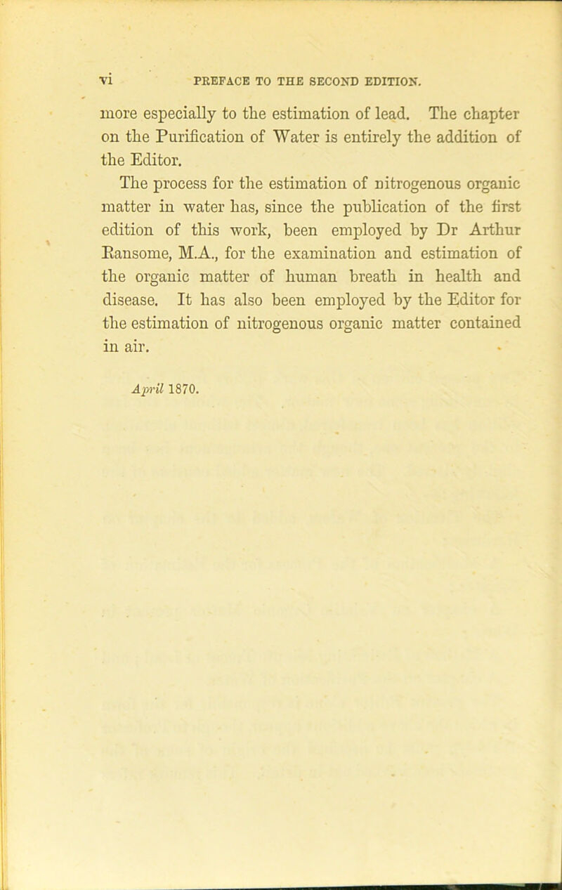 more especially to the estimation of lead. The chapter on the Purification of Water is entirely the addition of the Editor, The process for the estimation of nitrogenous organic matter in water has, since the publication of the first edition of this work, been employed by Dr Arthur Eansome, MA., for the examination and estimation of the organic matter of human breath in health and disease. It has also been employed by the Editor for the estimation of nitrogenous organic matter contained in air, April 1870.