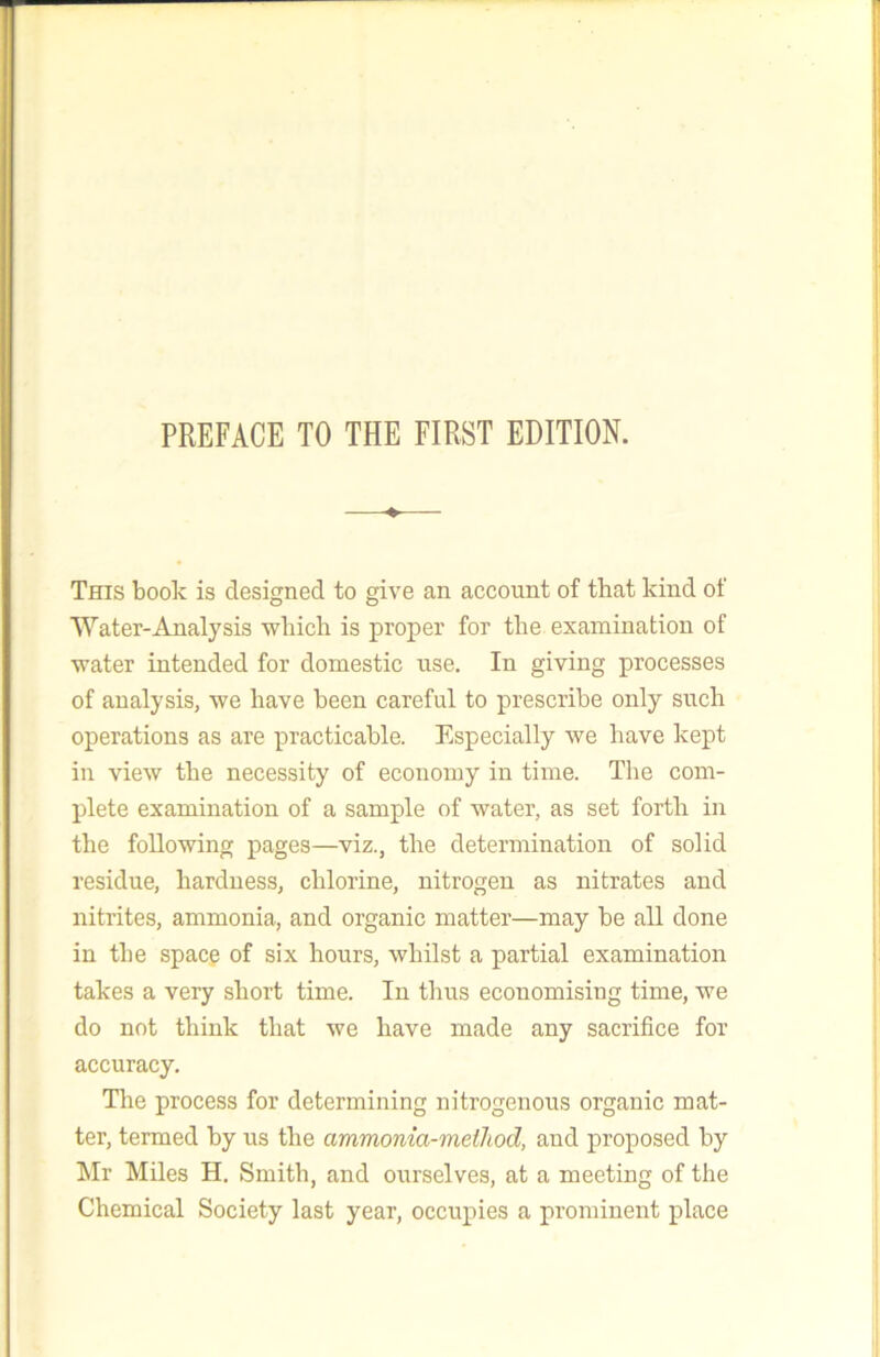 This book is designed to give an account of that kind of Water-Analysis which is proper for the examination of water intended for domestic use. In giving processes of analysis, we have been careful to prescribe only such operations as are practicable. Especially we have kept in view the necessity of economy in time. The com- plete examination of a sample of water, as set forth in the following pages—viz., the determination of solid residue, hardness, chlorine, nitrogen as nitrates and nitrites, ammonia, and organic matter—may be all done in the spacg of six hours, whilst a partial examination takes a very short time. In thus economising time, we do not think that we have made any sacrifice for accuracy. The process for determining nitrogenous organic mat- ter, termed by us the ammonia-method, and proposed by hir Miles H. Smith, and ourselves, at a meeting of the Chemical Society last year, occupies a prominent place