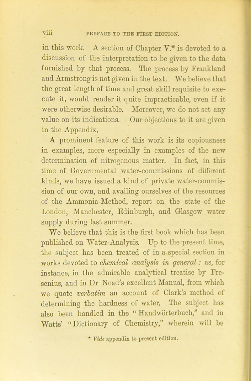 in this work. A section of Chapter V.* is devoted to a discussion of the interpretation to be given to the data furnished by that process. The process by Frankland and Armstrong is not given in the text. We believe that the great length of time and great skill requisite to exe- cute it, would render it quite impracticable, even if it were otherwise desirable. Moreover, we do not set any value on its indications. Our objections to it are given in the Appendix. A prominent feature of this work is its copiousness in examples, more especially in examples of the new determination of nitrogenous matter. In fact, in this time of Governmental water-commissions of different kinds, we have issued a kind of private water-commis- sion of our own, and availing ourselves of the resources of the Ammonia-Method, report on the state of the London, Manchester, Edinburgh, and Glasgow water supply during last summer. We believe that this is the first book which has been published on Water-Analysis. Up to the present time, the subject has been treated of in a special section in works devoted to chemical analysis in general: as, for instance, in the admirable analytical treatise by Ere- senius, and in Dr Hoad’s excellent Manual, from which we quote verbatim an account of Clark’s method of determining the hardness of water. The subject has also been handled in the “ Handwdrterbuch,” and in Watts’ “Dictionary of Chemistry,” wdierein will be Vide appendix to present edition.