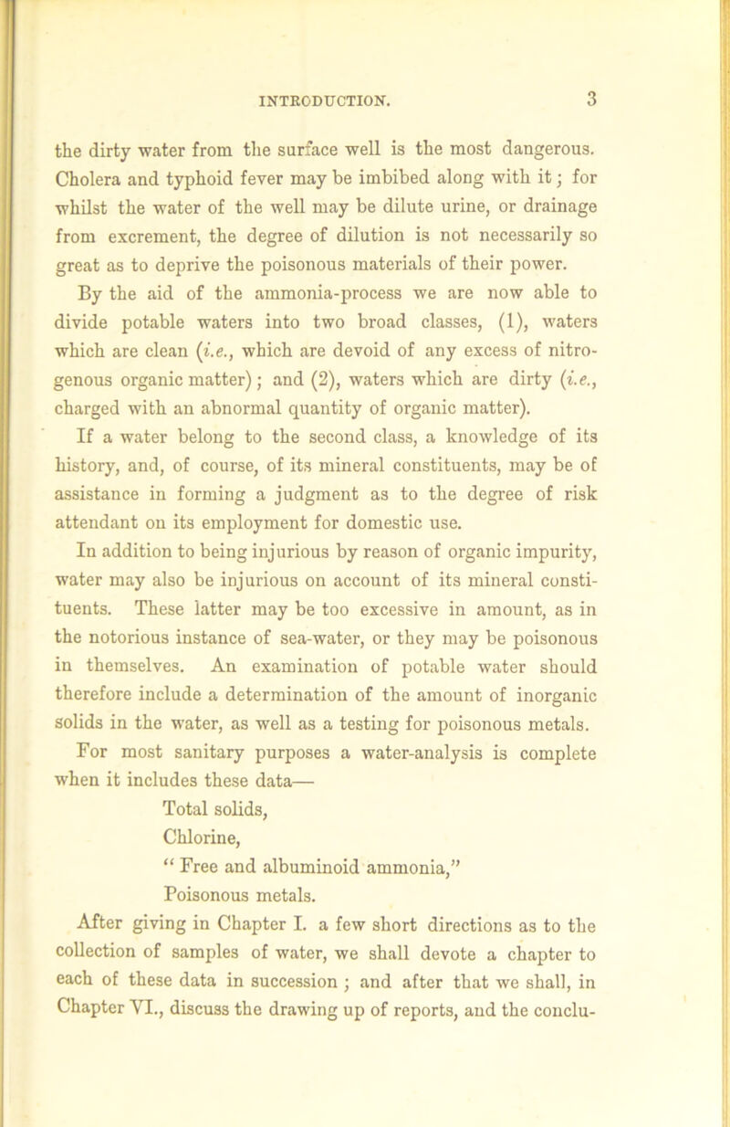 the dirty water from the surface well is the most dangerous. Cholera and typhoid fever may be imbibed along with it; for whilst the water of the well may be dilute urine, or drainage from excrement, the degree of dilution is not necessarily so great as to deprive the poisonous materials of their power. By the aid of the ammonia-process we are now able to divide potable waters into two broad classes, (1), waters which are clean {i.e., which are devoid of any excess of nitro- genous organic matter); and (2), waters which are dirty {i.e., charged with an abnormal quantity of organic matter). If a water belong to the second class, a knowledge of its history, and, of course, of its mineral constituents, may be of assistance in forming a judgment as to the degree of risk attendant on its employment for domestic use. In addition to being injurious by reason of organic impurity, water may also be injurious on account of its mineral consti- tuents. These latter may be too excessive in amount, as in the notorious instance of sea-water, or they may be poisonous in themselves. An examination of potable water should therefore include a determination of the amount of inorganic solids in the water, as well as a testing for poisonous metals. For most sanitary purposes a water-analysis is complete when it includes these data— Total solids. Chlorine, “ Free and albuminoid ammonia,” Poisonous metals. After giving in Chapter I. a few short directions as to the collection of samples of water, we shall devote a chapter to each of these data in succession ; and after that we shall, in Chapter VI., discuss the drawing up of reports, and the conclu-