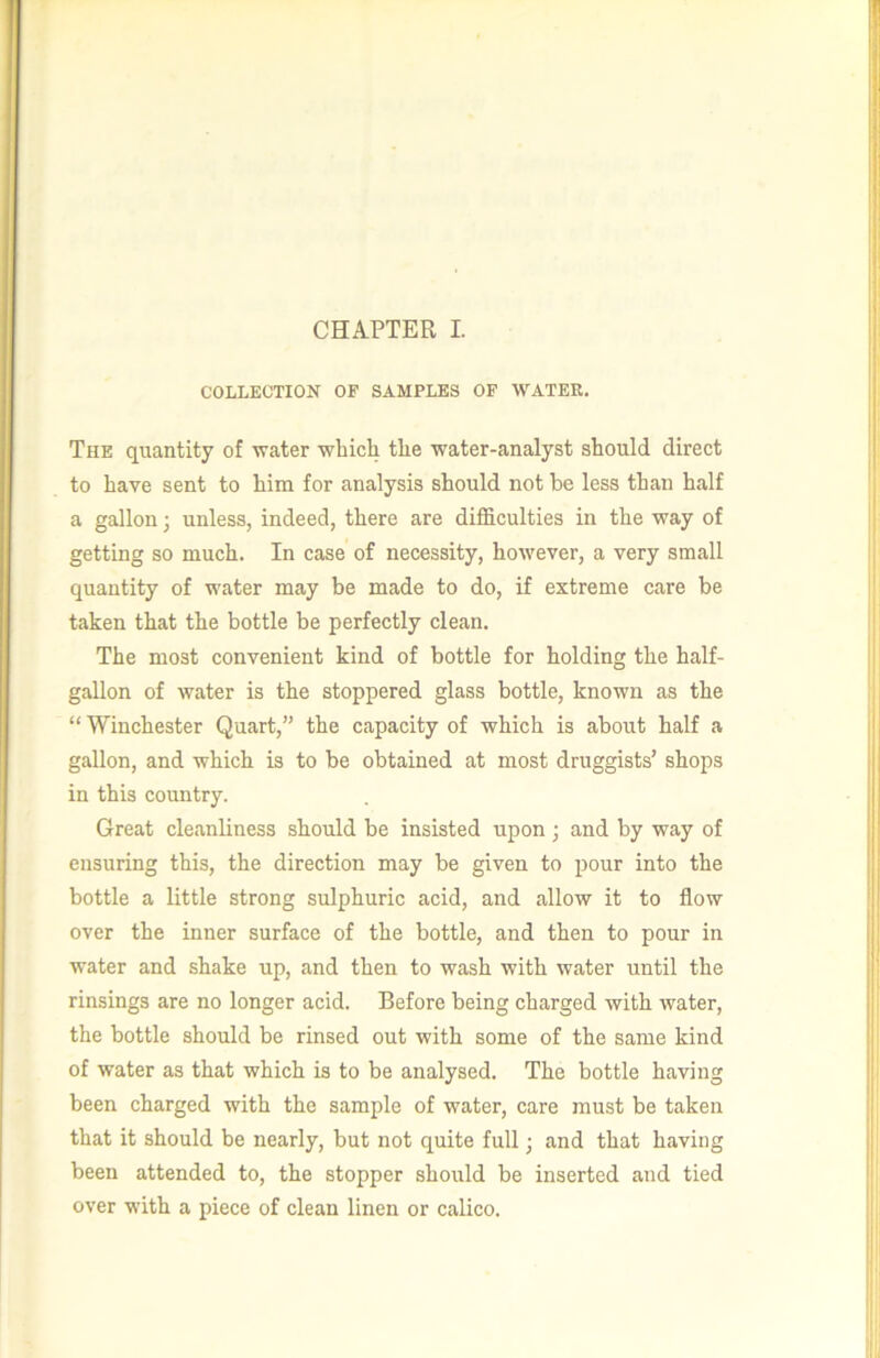 COLLECTION OF SAMPLES OP WATER. The quantity of water wliich tlie water-analyst should direct to have sent to him for analysis should not be less than half a gallon; unless, indeed, there are difficulties in the way of getting so much. In case of necessity, hoAvever, a very small quantity of water may be made to do, if extreme care be taken that the bottle be perfectly clean. The most convenient kind of bottle for holding the half- gaUon of water is the stoppered glass bottle, known as the “ Winchester Quart,” the capacity of which is about half a gallon, and which is to be obtained at most druggists’ shops in this country. Great cleanliness should be insisted upon and by way of ensuring this, the direction may be given to pour into the bottle a little strong sulphuric acid, and allow it to flow over the inner surface of the bottle, and then to pour in water and shake up, and then to wash with water until the rinsings are no longer acid. Before being charged with water, the bottle should be rinsed out with some of the same kind of water as that which is to be analysed. The bottle having been charged with the sample of water, care must be taken that it should be nearly, but not quite full; and that having been attended to, the stopper should be inserted and tied over with a piece of clean linen or calico.