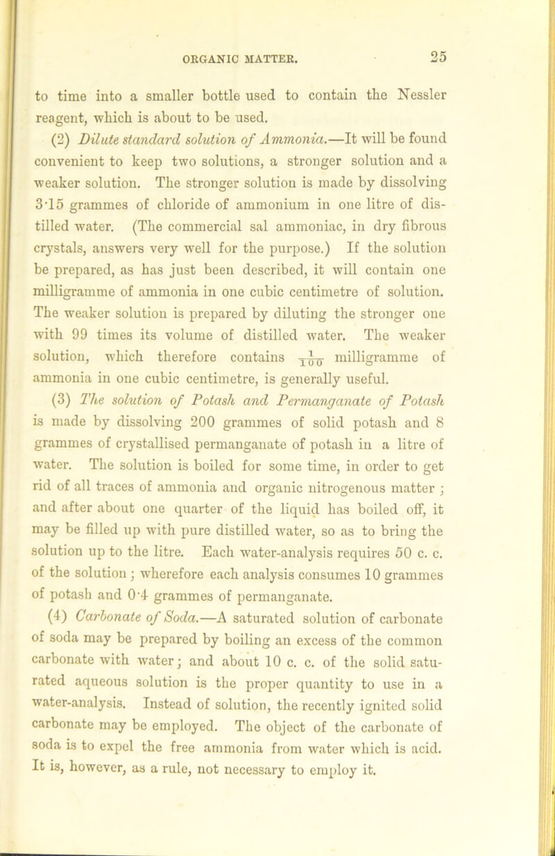 to time into a smaller bottle used to contain the Nessler |i reagent, which is about to be used. | (2) Dilute standard solution of Ammonia.—It will be found I convenient to keep two solutions, a stronger solution and a I weaker solution. The stronger solution is made by dissolving j 3‘15 grammes of chloride of ammonium in one litre of dis- j tilled water. (The commercial sal ammoniac, in dry fibrous | crystals, answers very well for the purpose.) If the solution 11 be prepared, as has just been described, it will contain one I i milligramme of ammonia in one cubic centimetre of solution. |* The weaker solution is prepared by diluting the stronger one with 99 times its volume of distilled water. The weaker r solution, which therefore contains milligramme of ammonia in one cubic centimetre, is generally useful. j (3) The solution of Potash and Permanganate of Potash is made by dissolving 200 grammes of solid potash and 8 grammes of crystallised permanganate of potash in a litre of ' ^ water. The solution is boiled for some time, in order to get . i rid of all traces of ammonia and organic nitrogenous matter j | and after about one quarter of the liquid has boiled off, it may be filled up with jmre distilled water, so as to bring the j:j! solution up to the litre. Each water-analysis requires 50 c. c. 'ilj of the solution ; wherefore each analysis consumes 10 grammes of potash and 0’4 grammes of permanganate. j’jj (4) Carbonate of Soda.—A saturated solution of carbonate j! of soda may be prepared by boiling an excess of the common j; carbonate with water; and about 10 c. c. of the solid satu- ;! rated aqueous solution is the proper quantity to use in a j! water-analysis. Instead of solution, the recently ignited solid i, carbonate may be employed. The object of the carbonate of |' soda is to expel the free ammonia from water which is acid. It is, however, as a rule, not necessary to employ it. i