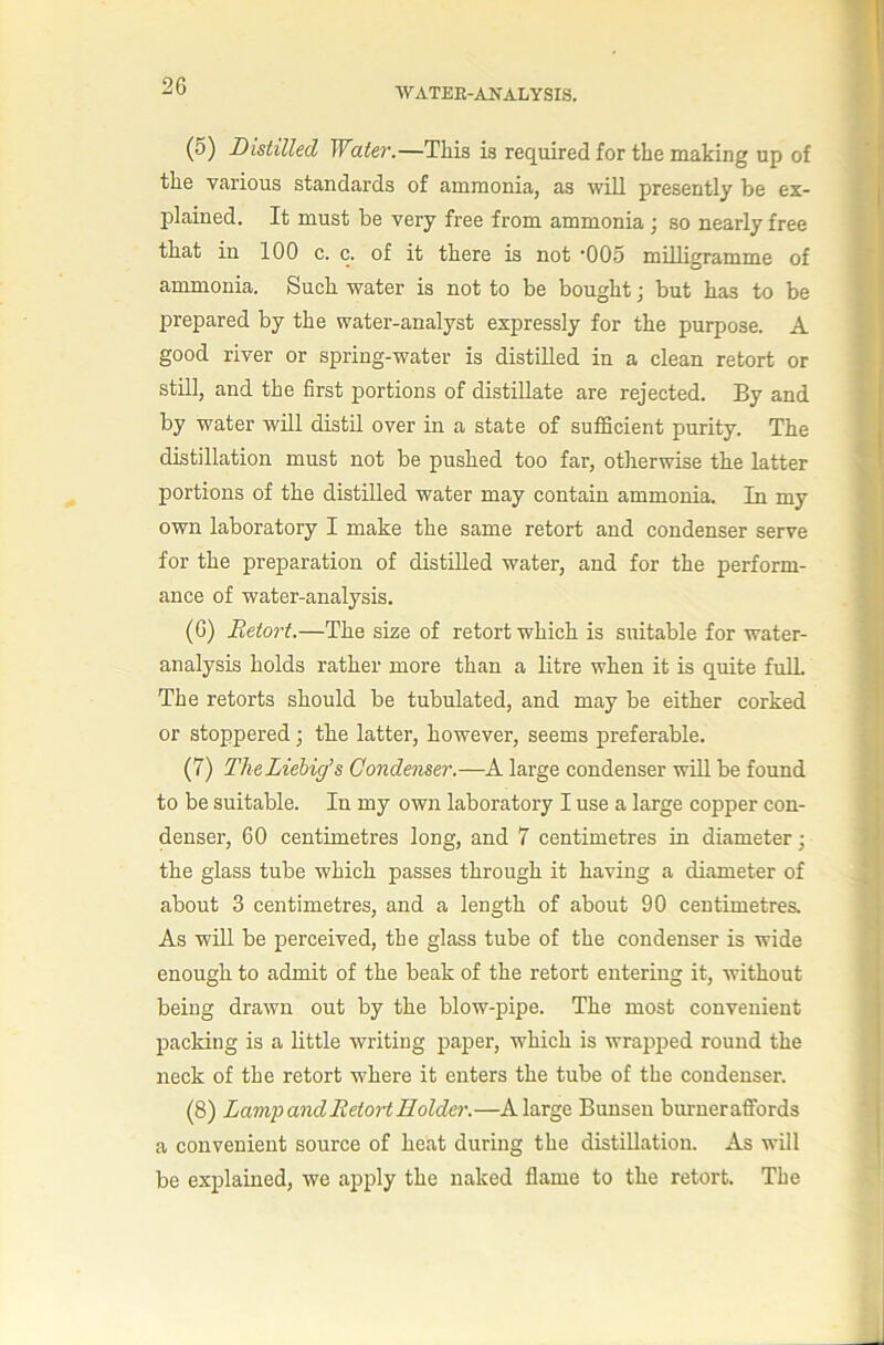 WATER-ANALYSIS. (5) Distilled Water.—This is required for the making up of the various standards of ammonia, as will presently be ex- plained. It must be very free from ammonia ; so nearly free that in 100 c. c. of it there is not -005 milligramme of ammonia. Such water is not to be bought j but has to be prepared by the water-analyst expressly for the purpose. A good river or spring-water is distilled in a clean retort or stni, and the first portions of distillate are rejected. By and by water will distil over in a state of sufficient purity. The distillation must not be pushed too far, otiierwise the latter portions of the distilled water may contain ammonia. In my own laboratory I make the same retort and condenser serve for the preparation of distilled water, and for the perform- ance of water-analysis. (6) Retort.—The size of retort which is suitable for water- analysis holds rather more than a litre when it is quite full The retorts should be tubulated, and may be either corked or stoppered; the latter, however, seems preferable. (7) TheLiehig's Condenser.—A large condenser will be found to be suitable. In my own laboratory I use a large copper con- denser, 60 centimetres long, and 7 centimetres in diameter; the glass tube which passes through it having a diameter of about 3 centimetres, and a length of about 90 centimetres. As will be perceived, the glass tube of the condenser is wide enough to admit of the beak of the retort entering it, without being drawn out by the blow-pipe. The most convenient packing is a little writing paper, which is wrapped round the neck of the retort where it enters the tube of the condenser. (8) Lamp and Retort Holder.—A large Bunsen burneraffords a convenient source of heat during the distillation. As will be explained, we apply the naked flame to the retort. The