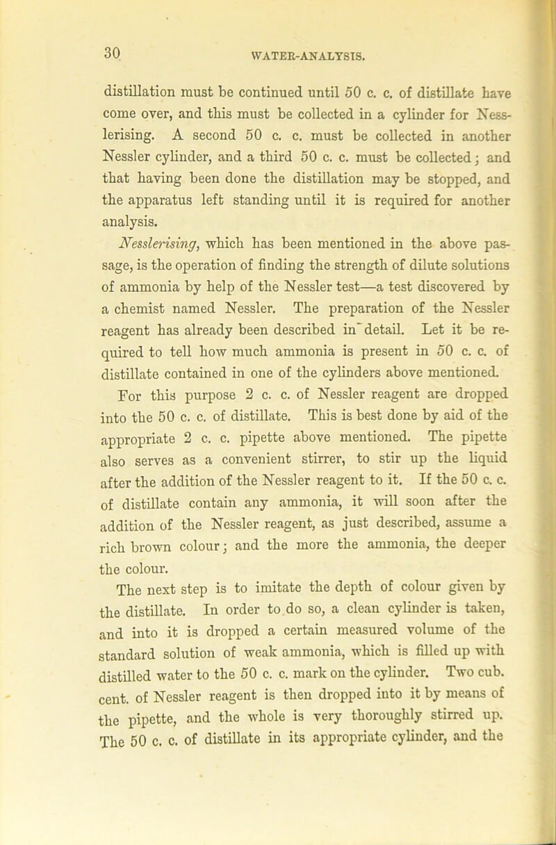 distillation must be continued until 50 c. c. of distillate have come over, and this must be collected in a cylinder for Xess- lerising. A second 50 c, c. must be collected in another Nessler cylinder, and a third 50 c. c. must be collected; and that having been done the distillation may be stopped, and the apparatus left standing until it is required for another analysis. Nesslerising, which has been mentioned in the above pas- sage, is the operation of finding the strength of dilute solutions of ammonia by help of the Nessler test—a test discovered by a chemist named Nessler. The preparation of the Nessler reagent has already been described in*^ detail. Let it be re- quired to tell how much ammonia is present in 50 c. c. of distillate contained in one of the cylinders above mentioned. For this purpose 2 c. c. of Nessler reagent are dropped into the 50 c. c. of distillate. This is best done by aid of the appropriate 2 c. c. pipette above mentioned. The pipette also serves as a convenient stirrer, to stir up the liquid after the addition of the Nessler reagent to it. If the 50 c. c. of distillate contain any ammonia, it will soon after the addition of the Nessler reagent, as just described, assume a rich brown colour ] and the more the ammonia, the deeper the colour. The next step is to imitate the depth of colour given by the distillate. In order to .do so, a clean cylinder is taken, and into it is dropped a certain measured volume of the standard solution of weak ammonia, which is filled up with distilled water to the 50 c. c. mark on the cylinder. Two cub. cent, of Nessler reagent is then dropped into it by means of the pipette, and the whole is very thoroughly stirred up. The 50 c. c. of distillate in its appropriate cylinder, and the