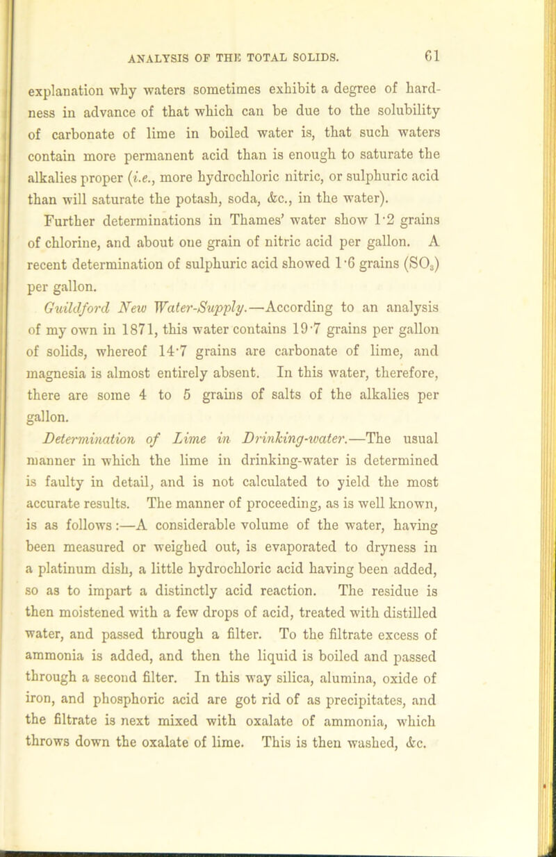 explanation why waters sometimes exhibit a degree of hard- ness in advance of that which can be due to the solubility of carbonate of lime in boiled water is, that such waters contain more permanent acid than is enough to saturate the alkalies proper {i.e., more hydrochloric nitric, or sulphuric acid than will saturate the potash, soda, &c., in the water). Further determinations in Thames’ water show 1'2 grains of chlorine, and about one grain of nitric acid per gallon. A recent determination of sulphuric acid showed 1’6 grains (SO3) per gallon. Guildford New Water-Supply.—According to an analysis of my own in 1871, this water contains 19'7 grains per gallon of solids, whereof 14'7 grains are carbonate of lime, and magnesia is almost entirely absent. In this water, therefore, there are some 4 to 5 grains of salts of the alkalies per gallon. Determination, of Lime in DrinTcing-xoater.—The usual manner in which the lime in drinking-water is determined is faulty in detail, and is not calculated to yield the most accurate results. The manner of proceeding, as is well known, is as follows:—A considerable volume of the water, having been measured or weighed out, is evaporated to dryness in a platinum dish, a little hydrochloric acid having been added, so as to impart a distinctly acid reaction. The residue is then moistened with a few drops of acid, treated with distilled water, and passed through a filter. To the filtrate excess of ammonia is added, and then the liquid is boiled and passed through a second filter. In this way silica, alumina, oxide of iron, and phosphoric acid are got rid of as precipitates, and the filtrate is next mixed with oxalate of ammonia, w'hich throws down the oxalate of lime. This is then washed, »kc.