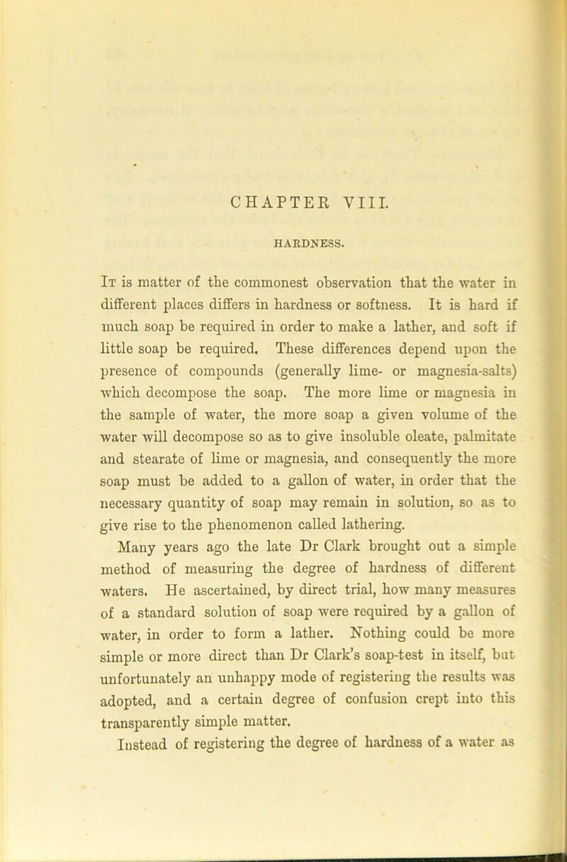 CHAPTEE VIII. HAEDNESS. It is matter of the commonest observation that the water in different places differs in hardness or softness. It is hard if much soap be required in order to make a lather, and soft if little soap be required. These differences depend upon the presence of compounds (generally lime- or magnesia-salts) which decompose the soap. The more lime or magnesia in the sample of water, the more soap a given volume of the water will decompose so as to give insoluble oleate, palmitate and stearate of lime or magnesia, and consequently the more soap must be added to a gallon of water, in order that the necessary quantity of soap may remain in solution, so as to give rise to the phenomenon called lathering. Many years ago the late Dr Clark brought out a simple method of measuring the degree of hardness of different waters. He ascertained, by direct trial, how many measures of a standard solution of soap were required by a gallon of water, in order to form a lather. Nothing could be more simple or more direct than Dr Clark’s soap-test in itself, but unfortunately an unhappy mode of registering the results was adopted, and a certain degree of confusion crept into this transparently simple matter. Instead of registering the degree of hardness of a water as