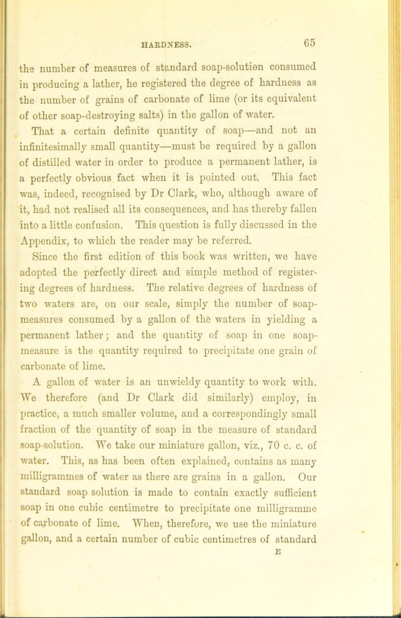 the number of measures of standard soap-solution consumed in producing a lather, he registered the degree of hardness as the number of grains of carbonate of lime (or its equivalent of other soap-destroying salts) in the gallon of water. That a certain definite quantity of soap—and not an infinitesimally small quantity—must be required by a gallon of distilled water in order to produce a permanent lather, is a perfectly obvious fact when it is pointed out. This fact was, indeed, recognised by Dr Clark, who, although aware of it, had not realised all its consequences, and has thereby fallen into a little confusion. This question is fully discussed in the Appendix, to which the reader may be referred. Since the first edition of this book was written, we have adopted the perfectly direct and simple method of register- ing degrees of hardness. The relative degrees of hardness of two waters are, on our scale, simply the number of soap- measures consumed by a gallon of the waters in yielding a permanent lather; and the quantity of soap in one soap- measure is the quantity required to precipitate one grain of carbonate of lime. A gallon of water is an unwieldy quantity to work with. We therefore (and Dr Clark did similarly) employ, in practice, a much smaller volume, and a correspondingly small fraction of the quantity of soap in the measure of standard soap-solution. We take our miniature gallon, viz., 70 c. c. of water. This, as has been often explained, contains as many milligrammes of water as there are grains in a gallon. Our standard so:ip solution is made to contain exactly sufficient soap in one cubic centimetre to precipitate one milligramme of carbonate of lime. When, therefore, we use the miniature gallon, and a certain number of cubic centimetres of standard E