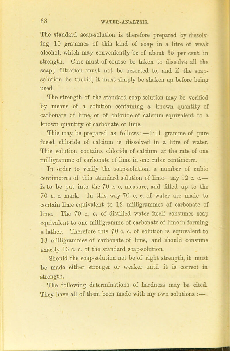 The standard soap-solution is therefore prepared by dissolv- ing 10 grammes of this kind of soap in a litre of weak alcohol, which may conveniently be of about 35 per cent, in strength. Care must of course be taken to dissolve all the soap; filtration must not be resorted to, and if the soap- solution be turbid, it must simply be shaken up before being used. The strength of the standard soap-solution may be verified by means of a solution containing a known quantity of carbonate of lime, or of chloride of calcium equivalent to a known quantity of carbonate of lime. This may be prepared as follows:—Til gramme of pure fused chloride of calcium is dissolved in a litre of water. This solution contains chloride of calcium at the rate of one milligramme of carbonate of lime in one cubic centimetre. In order to verify the soap-solution, a number of cubic centimetres of this standard solution of lime—say 12 c. c.— is to be put into the 70 c. c. measure, and filled up to the 70 c. c. mark. In this way 70 c. c. of water are made to contain lime equivalent to 12 milligrammes of carbonate of lime. The 70 c. c. of distilled water itself consumes soap equivalent to one milligramme of carbonate of lime iu forming a lather. Therefore this 70 c. c. of solution is equivalent to 13 milh'grammes of carbonate of lime, and should consume exactly 13 c. c. of the standard soap-solution. Should the soap-solution not be of right strength, it must be made either stronger or weaker until it is correct in strength. The following determinations of hardness may be cited. They have all of them been made with my own solutions :—