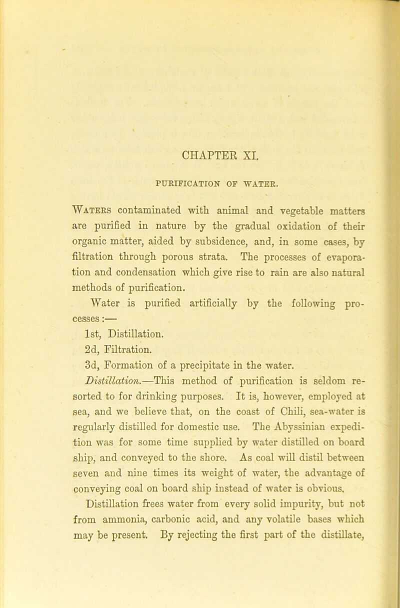 PURIFICATION OF ‘WATER. Waters contaminated ■with animal and vegetable matters are puriBed in nature by the gradual oxidation of their organic matter, aided by subsidence, and, in some cases, by filtration through porous strata. The processes of evapora- tion and condensation which give rise to rain are also natural methods of purification. Water is purified artificially by the following pro- cesses :— 1st, Distillation. 2d, Filtration. 3d, Formation of a precipitate in the water. Distillation.—This method of purification is seldom re- sorted to for drinking purposes. It is, however, employed at sea, and we believe that, on the coast of Chili, sea-water is regularly distilled for domestic use. The Abyssinian expedi- tion was for some time supplied by water distilled on board shij), and conveyed to the shore. As coal will distil between seven and nine times its weight of water, the advantage of conveying coal on board ship instead of water is obvious. Distillation frees water from every solid impurity, but not from ammonia, carbonic acid, and any volatile bases which may be present. By rejecting the first part of the distillate,