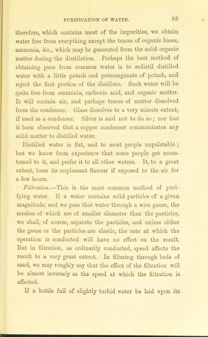 therefore, which contains most of the impurities, we obtain water free from everything except the traces of organic bases, ammonia, &c., which may be generated from the solid organic matter during the distillation. Perhaps the best method of obtaining pure from common water is to redistil distilled water with a little potash and permanganate of potash, and reject the first portion of the distillate. Such water will be quite free from ammonia, carbonic acid, and organic matter. It will contain air, and perhaps traces of matter dissolved from the condenser. Glass dissolves to a very minute extent, if used as a condenser. Silver is said not to do so; nor has it been observed that a copper condenser communicates any solid matter to distilled water. Distilled water is flat, and to most people unpalatable ; but we know from experience that some people get accus- tomed to it, and prefer it to all other waters. It, to a great extent, loses its unpleasant flavour if exposed to the air for a few hours. Filtration.—This is the most common method of puri- fying water. If a water contains solid particles of a given magnitude, and we pass that water through a wire gauze, the meshes of which are of smaller diameter than the particles, we shall, of course, separate the particles, and unless either the gauze or the particles are elastic, the rate at which the operation is conducted will have no effect on the result. But in filtration, as ordinarily conducted, speed affects the result to a very great extent. In filtering through beds of sand, we may roughly say that the effect of the filtration will be almost inversely as the speed at which the filtration is affected. If a bottle full of slightly turbid water be laid upon its