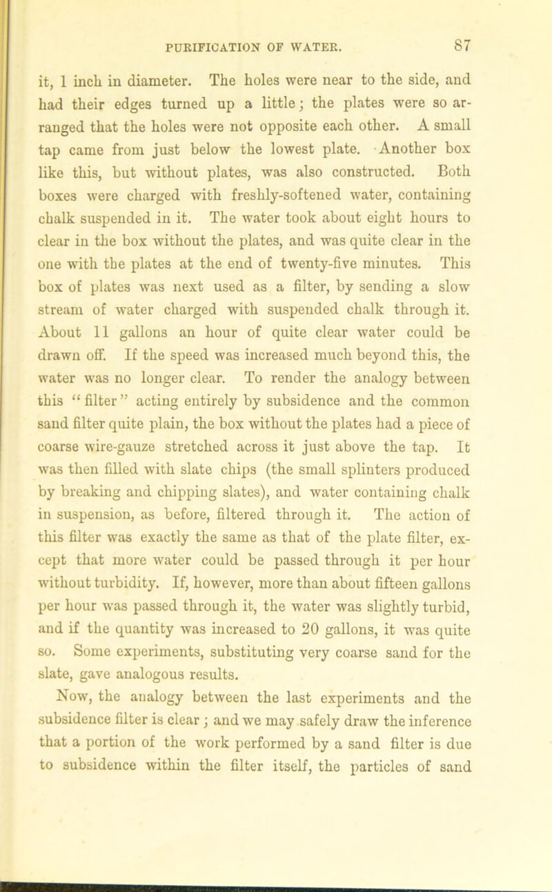 it, 1 inch in diameter. The holes were near to the side, and had their edges turned up a little; the plates were so ar- ranged that the holes were not opposite each other. A small tap came from just below the lowest plate. Another box like this, but without plates, was also constructed. Both boxes were charged with freshly-softened water, containing chalk suspended in it. The water took about eight hours to clear in the box without the plates, and was quite clear in the one with the plates at the end of twenty-five minutes. This box of plates was next used as a filter, by sending a slow stream of water charged with suspended chalk through it. About 11 gallons an hour of quite clear water could be drawn off. If the speed was increased much beyond this, the water was no longer clear. To render the analogy between this “ filter ” acting entirely by subsidence and the common sand filter quite plain, the box without the plates had a piece of coarse wire-gauze stretched across it just above the tap. It was then filled with slate chips (the small splinters produced by breaking and chipping slates), and water containing chalk in suspension, as before, filtered through it. The action of this filter was exactly the same as that of the plate filter, ex- cept that more water could be passed through it per hour without turbidity. If, however, more than about fifteen gallons per hour was passed through it, the water was slightly turbid, and if the quantity was increased to 20 gallons, it was quite so. Some experiments, substituting very coarse sand for the slate, gave analogous results. Now, the analogy between the last experiments and the subsidence filter is clear; and we may safely draw the inference that a portion of the work performed by a sand filter is due to subsidence within the filter itself, the particles of sand