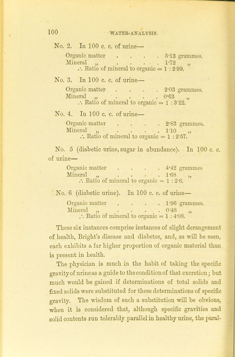 No. 2. In 100 c. c. of urine— Organic matter .... 5‘13 grammes. Mineral „ , . . . 1-72 „ Eatio of mineral to organic = 1 :2‘99. No. 3. In 100 c. c. of urine— Organic matter .... 2'03 grammes. Mineral „ . . . , 0'63 „ Ratio of mineral to organic = l : 3’22. No. 4. In 100 c. c. of urine— Organic matter .... 2’83 grammes. Mineral „ .... HO „ .’. Ratio of mineral to organic = 1 ; 2‘57. No. 5 (diabetic urine, sugar in abundance). In 100 c. c. of urine— Organic matter .... 4*42 grammes Mineral „ .... 1-68 „ .'. Eatio of mineral to organic = 1 : 2-6. No. 6 (diabetic urine). In 100 c. c. of urine— Organic matter . . . . 1'96 grammes. Mineral „ .... 0’48 „ .•. Eatio of mineral to organic = 1 :4'08. These six instances comprise instances of slight derangement of health, Bright’s disease and diabetes, and, as will be seen, each exhibits a far higher proportion of organic material than is present in health. The physician is much in the habit of taking the specific gravity of urine as a guide to the condition of that excretion] but much would be gained if determinations of total solids and fixed solids were substituted for these determinations of specific gravity. The wisdom of such a substitution will be obvious, when it is considered that, although specific gravities and solid contents run tolerably parallel in healthy urine, the paral-