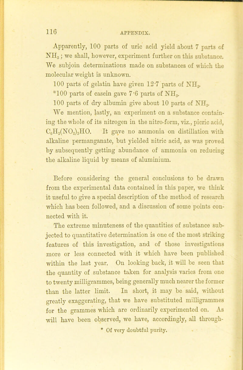 Apparently, 100 parts of uric acid yield about 7 part.i of NHg; we shall, however, experiment further on this substance. We subjoin determinations made on substances of which the molecular weight is unknown. 100 parts of gelatin have given 12'7 parts of NHg. *100 parts of casein gave 7'6 parts of NHg. 100 parts of dry albumin give about 10 parts of NHg. We mention, lastly, an experiment on a substance contain- ing the whole of its nitrogen in the nitro-form, viz., picric acid, CgH2(N02)3H0. It gave no ammonia on distillation with alkaline permanganate, but yielded nitric acid, as was proved by subsequently getting abundance of ammonia on reducing the alkaline liquid by means of aluminium. Before considering the general conclusions to be drawn from the experimental data contained in this paper, we think it useful to give a special description of the method of research which has been followed, and a discussion of some points con- nected with it. The extreme minuteness of the quantities of substance sub- jected to quantitative determination is one of the most striking features of this investigation, and of those investigations more or less connected with it which have been published within the last year. On looking back, it will be seen that the quantity of substance taken for analysis varies from one to twenty milligrammes, being generally much nearer the former than the latter limit. In short, it may be said, without greatly exaggerating, that we have substituted milligrammes for the grammes which are ordinarily exiierimented on. As will have been observed, we have, accordingly, all through- * 0£ very doubtful purity.