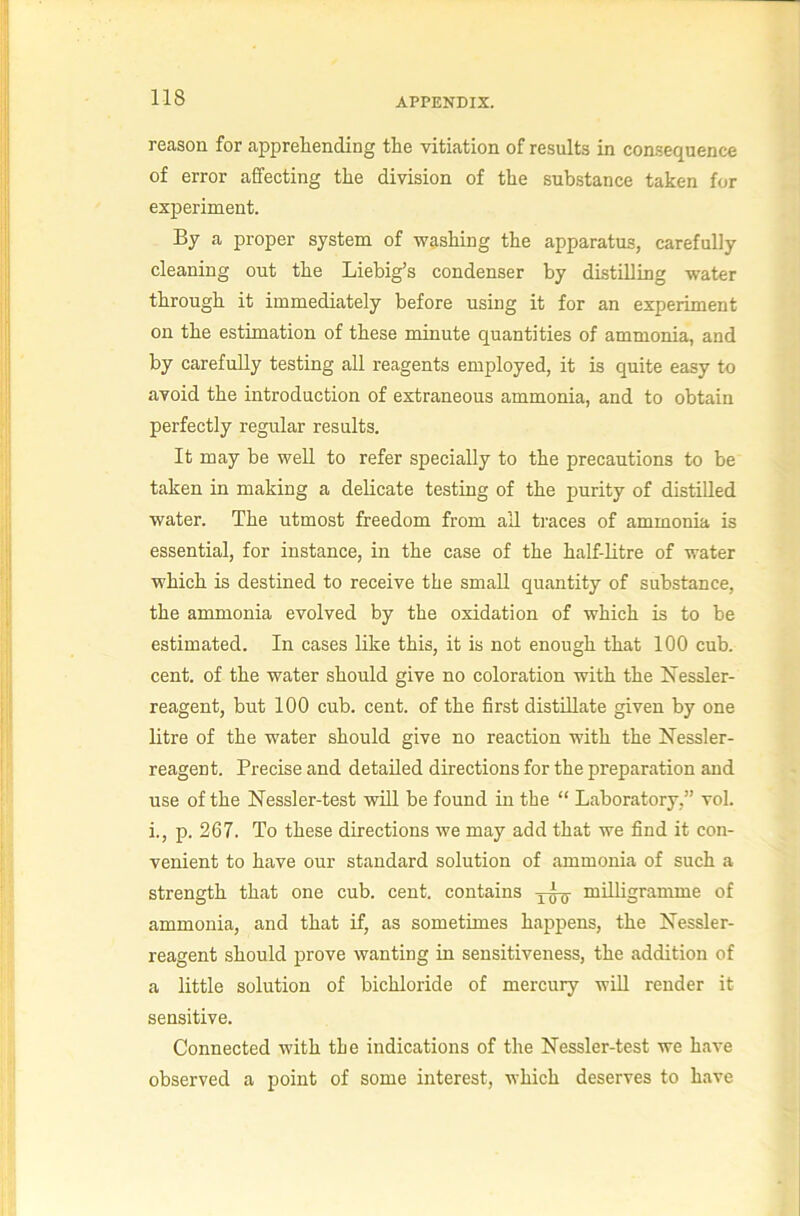 reason for apprehending the vitiation of results in consequence of error affecting the division of the substance taken for experiment. By a proper system of washing the apparatus, carefully cleaning out the Liebig’s condenser by distilling water through it immediately before using it for an experiment on the estimation of these minute quantities of ammonia, and by carefully testing all reagents employed, it is quite easy to avoid the introduction of extraneous ammonia, and to obtain perfectly regular results. It may be well to refer specially to the precautions to be taken in making a delicate testing of the purity of distilled water. The utmost freedom from all traces of ammonia is essential, for instance, in the case of the half-litre of water which is destined to receive the small quantity of substance, the ammonia evolved by the oxidation of which is to be estimated. In cases like this, it is not enough that 100 cub. cent, of the water should give no coloration with the Hessler- reagent, but 100 cub. cent, of the first distillate given by one litre of the water should give no reaction with the Nessler- reagent. Precise and detailed directions for the preparation and use of the Nessler-test will be found in the “ Laboratory,” vol. i., p. 267. To these directions we may add that we find it con- venient to have our standard solution of ammonia of such a strength that one cub. cent, contains milligramme of ammonia, and that if, as sometimes happens, the Nessler- reagent should prove wanting in sensitiveness, the addition of a little solution of bichloride of mercury will render it sensitive. Connected with the indications of the Nessler-test we have observed a point of some interest, which deserves to have