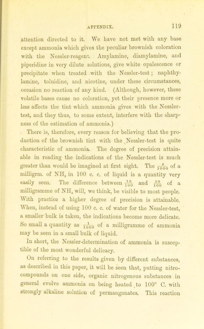 attention directed to it. We have not met with any base except ammonia which gives the peculiar brownish coloration with the Nessler-reagenr. Amylamine, diamylamine, and liiperidine in very dilute solutions, give white opalescence or precipitate when treated with the Nessler-test ] naphthy- lamine, toluidine, and nicotine, under these circumstances, occasion no reaction of any kind. (Although, however, these volatile bases cause no coloration, yet their presence more or less affects the tint which ammonia gives with the Nessler- test, and they thus, to some extent, interfere with the sharp- ness of the estimation of ammonia.) There is, therefore, every reason for believing that the pro- duction of the brownish tint with the Nessler-test is quite characteristic of ammonia. The degree of precision attain- able in reading the indications of the Nessler-test is much greater than would be imagined at first sight. The of a milligrm. of NH3 in 100 c. c. of liquid is a quantity very easily seen. The difference between and — of a milligramme of NH^ will, we think, be visible to most people. With practice a higher degree of precision is attainable. When, instead of using 100 c. c. of water for the Nessler-test, a smaller bulk is taken, the indications become more delicate. So small a quantity as of a milligramme of ammonia may be seen in a small bulk of liquid. In short, the Nessler-determination of ammonia is suscep- tible of the most wonderful delicacy. On referring to the results given by different substances, as described in this paper, it will be seen that, putting nitro- compounds on one side, organic nitrogenous substances in general evolve ammonia on being heated ,to 100° C. with strongly alkaline solution of permanganates. This reaction