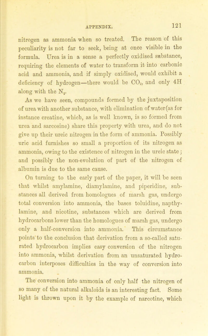 nitrogen as ammonia when so treated. The reason of this peculiarity is not far to seek, being at once visible in the formula. Urea is in a sense a perfectly oxidised substance, requiring the elements of water to transform it into carbonic acid and ammonia, and if simply oxidised, would exhibit a deficiency of hydrogen—there would be CO2, and only 4H along with the Uj. As we have seen, compounds formed by the juxtaposition of urea with another substance, with elimination of water (as for instance creatine, which, as is well known, is so formed from urea and sarcosine) share this property with urea, and do not give up their ureic nitrogen in the form of ammonia. Possibly uric acid furnishes so small a proportion of its nitrogen as ammonia, owing to the existence of nitrogen in the ureic state; and possibly the non-evolution of part of the nitrogen of albumin is due to the same cause. On turning to the early part of the paper, it will be seen that whilst amylamine, diamylamine, and piperidine, sub- stances all derived from homologues of marsh gas, undergo total conversion into ammonia, the bases toluidine, napthy- lamine, and nicotine, substances which are derived from hydrocarbons lower than the homologues of marsh gas, undergo only a half-conversion into ammonia. This circumstance points’to the conclusion that derivation from a so-called satu- rated hydrocarbon implies easy conversion of the nitrogen into ammonia, whilst derivation from an unsaturated hydro- carbon interposes difficulties in the way of conversion into ammonia. The conversion into ammonia of only half the nitrogen of so many of the natural alkaloids is an interesting fact. Some light is thrown upon it by the example of narcotine, which