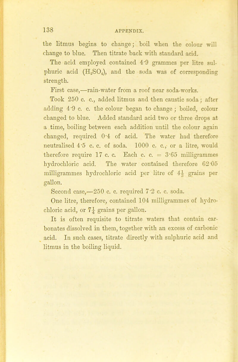 the litmus begins to change; boil when the colour will change to blue. Then titrate back with standard acid. The acid employed contained 4’9 grammes per litre sul- phuric acid (H0SO4), and the soda was of corresponding strength. First case,—rain-water from a roof near soda-works. Took 250 c. c., added litmus and then caustic soda; after adding 4’9 c. c. the colour began to change; boiled, colour changed to blue. Added standard acid two or three drops at a time, boiling between each addition until the colour again changed, required 0’4 of acid. The water had therefore neutralised 4'5 c. c. of soda. 1000 c. c., or a litre, would therefore require 17 c. c. Each c. c. = 3’65 milligrammes hydrochloric acid. The water contained therefore 62’05 milligrammes hydrochloric acid per litre of 4^ grains per gallon. Second case,—250 c. c. required 7‘2 c. c. soda. One litre, therefore, contained 104 milligrammes of hydro- chloric acid, or 7J grains per gallon. It is often requisite to titrate waters that contain car- bonates dissolved in them, together with an excess of carbonic acid. In such cases, titrate directly with sulphuric acid and litmus in the boiling liquid.