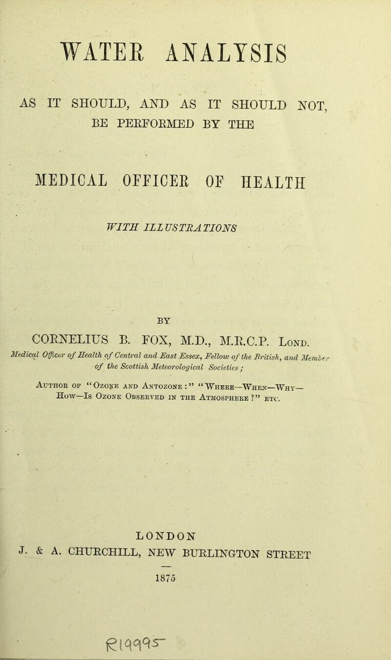 AS IT SHOULD, AND AS IT SHOULD NOT, BE PEBEOBMED BY THE MEDICAL OFFICEB OF HEALTH WITH ILLUSTRATIONS BY COENELIUS B. EOX, M.D., M.E.C.P. Lond. Medical Officer of Health of Central and East Essex, Fellow of the British, and Member of the Scottish Meteorological Societies ; Author op “Ozoue and Antozone:” “Where—Whent—Why- How—Is Ozone Observed in the Atmosphere ? ” etc. LONDON J- & A. CHUBCHILL, NEW BUELINGTON STEEET 1875