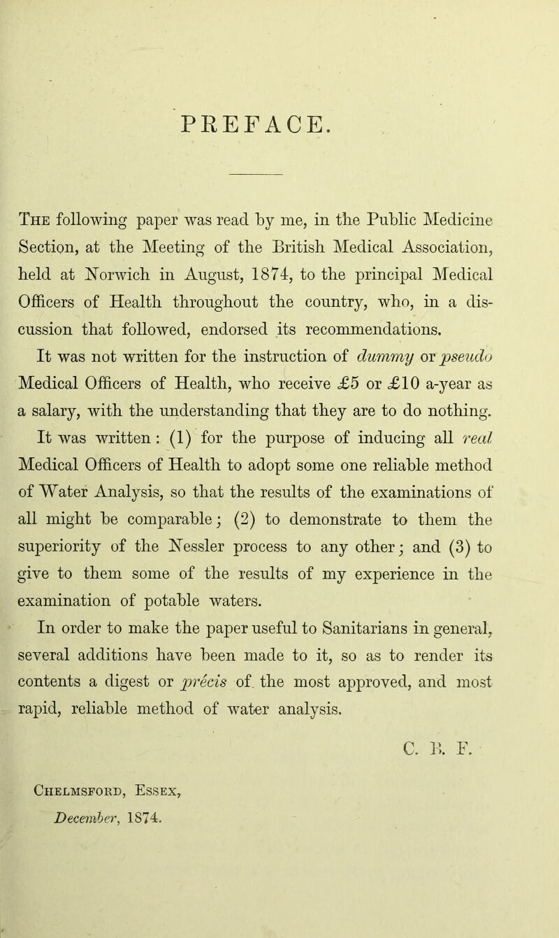 PREFACE. The following paper was read by me, in tbe Public Medicine Section, at the Meeting of the British Medical Association, held at Norwich in August, 1874, to the principal Medical Officers of Health throughout the country, who, in a dis- cussion that followed, endorsed its recommendations. It was not written for the instruction of dummy or jpseudo Medical Officers of Health, who receive £5 or <£10 a-year as a salary, with the understanding that they are to do nothing. It was written: (1) for the purpose of inducing all real Medical Officers of Health to adopt some one reliable method of Water Analysis, so that the results of the examinations of all might be comparable; (2) to demonstrate to them the superiority of the Nessler process to any other; and (3) to give to them some of the results of my experience in the examination of potable waters. In order to make the paper useful to Sanitarians in general, several additions have been made to it, so as to render its contents a digest or precis of. the most approved, and most rapid, reliable method of water analysis. C. B. F. Chelmsford, Essex, December, 1874.