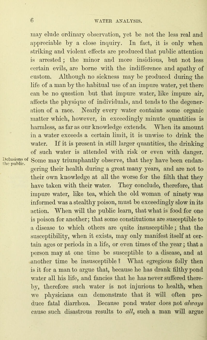 may elude ordinary observation, yet be not the less real and appreciable by a close inquiry. In fact, it is only when striking and violent effects are produced that public attention is arrested; the minor and more insidious, but not less certain evils, are borne with the indifference and apathy of custom. Although no sickness may be produced during the life of a man by the habitual use of an impure water, yet there can be no question but that impure water, like impure air, affects the physique of individuals, and tends to the degener- ation of a race. Nearly every water contains some organic matter which, however, in exceedingly minute quantities is harmless, as far as our knowledge extends. When its amount in a water exceeds a certain limit, it is unwise to drink the water. If it is present in still larger quantities, the drinking of such water is attended with risk or even with danger. of Some may triumphantly observe, that they have been endan- gering their health during a great many years, and are not to their own knowledge at all the worse for the filth that they have taken with their water. They conclude, therefore, that impure water, like tea, which the old woman of ninety was informed was a stealthy poison, must be exceedingly slow in its action. When will the public learn, that what is food for one is poison for another; that some constitutions are susceptible to a disease to which others are quite insusceptible; that the susceptibility, when it exists, may only manifest itself at cer- tain ages or periods in a life, or even times of the year; that a person may at one time be susceptible to a disease, and at another time be insusceptible 1 What egregious folly then is it for a man to argue that, because he has drank filthy pond water all his life, and fancies that he has never suffered there- by, therefore such water is not injurious to health, when we physicians can demonstrate that it will often pro- duce fatal diarrhoea. Because pond water does not always cause such disastrous results to all, such a man will argue