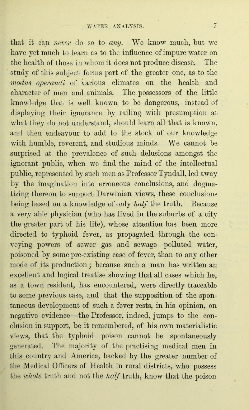 that it can never do so to any. We know much, hut we have yet much to learn as to the influence of impure water on the health of those in whom it does not produce disease. The study of this subject forms part of the greater one, as to the modus operandi of various climates on the health and character of men and animals. The possessors of the little knowledge that is well known to he dangerous, instead of displaying their ignorance by railing with presumption at what they do not understand, should learn all that is known, and then endeavour to add to the stock of our knowledge with humble, reverent, and studious minds. We cannot he surprised at the prevalence of such delusions amongst the ignorant public, when we find the mind of the intellectual public, represented by such men as Professor Tyndall, led away by the imagination into erroneous conclusions, and dogma- tizing thereon to support Darwinian views, these conclusions being based on a knowledge of only half the truth. Because a very able physician (who has lived in the suburbs of a city the greater part of his life), whose attention has been more directed to typhoid fever, as propagated through the con- veying powers of sewer gas and sewage polluted water, poisoned by some pre-existing case of fever, than to any other mode of its production; because such a man has written an excellent and. logical treatise showing that all cases which he, as a town resident, has encountered, were directly traceable to some previous case, and that the supposition of the spon- taneous development of such a fever rests, in his opinion, on negative evidence—the Professor, indeed, jumps to the con- clusion in support, be it remembered, of his own materialistic views, that the typhoid poison cannot be spontaneously generated. The majority of the practising medical men in this country and America, backed by the greater number of the Medical Officers of Health in rural districts, who possess the whole truth and not the half truth, know that the poison