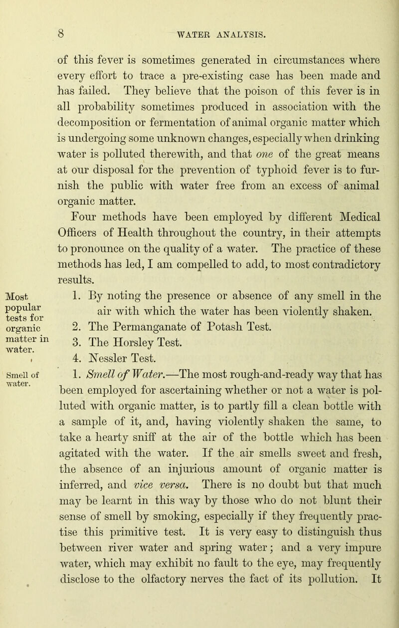 Most popular tests for organic matter in water. Smell of water. of this fever is sometimes generated in circumstances where every effort to trace a pre-existing case has been made and has failed. They believe that the poison of this fever is in all probability sometimes produced in association with the decomposition or fermentation of animal organic matter which is undergoing some unknown changes, especially when drinking water is polluted therewith, and that one of the great means at our disposal for the prevention of typhoid fever is to fur- nish the public with water free from an excess of animal organic matter. Tour methods have been employed by different Medical Officers of Health throughout the country, in their attempts to pronounce on the quality of a water. The practice of these methods has led, I am compelled to add, to most contradictory results. 1. By noting the presence or absence of any smell in the air with which the water has been violently shaken. 2. The Permanganate of Potash Test. 3. The Horsley Test. 4. Hessler Test. 1. Smell of Water.—The most rough-and-ready way that has been employed for ascertaining whether or not a water is pol- luted with organic matter, is to partly fill a clean bottle with a sample of it, and, having violently shaken the same, to take a hearty sniff at the air of the bottle which has been agitated with the water. If the air smells sweet and fresh, the absence of an injurious amount of organic matter is inferred, and vice versa. There is no doubt hut that much may he learnt in this way hy those who do not blunt their sense of smell hy smoking, especially if they frequently prac- tise this primitive test. It is very easy to distinguish thus between river water and spring water; and a very impure water, which may exhibit no fault to the eye, may frequently disclose to the olfactory nerves the fact of its pollution. It