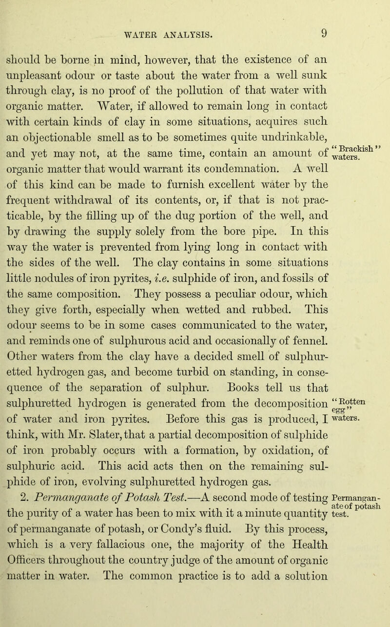 should he borne in mind, however, that the existence of an unpleasant odour or taste about the water from a well sunk through clay, is no proof of the pollution of that water with organic matter. Water, if allowed to remain long in contact with certain kinds of clay in some situations, acquires such an objectionable smell as to he sometimes quite undrinkable, and yet may not, at the same time, contain an amount of organic matter that would warrant its condemnation. A well of this kind can he made to furnish excellent water by the frequent withdrawal of its contents, or, if that is not prac- ticable, by the filling up of the dug portion of the well, and by drawing the supply solely from the bore pipe. In this way the water is prevented from lying long in contact with the sides of the well. The clay contains in some situations little nodules of iron pyrites, i.e. sulphide of iron, and fossils of the same composition. They possess a peculiar odour, which they give forth, especially when wetted and rubbed. This odour seems to be in some cases communicated to the water, and reminds one of sulphurous acid and occasionally of fennel. Other waters from the clay have a decided smell of sulphur- etted hydrogen gas, and become turbid on standing, in conse- quence of the separation of sulphur. Books tell us that sulphuretted hydrogen is generated from the decomposition of water and iron pyrites. Before this gas is produced, I think, with Mr. Slater, that a partial decomposition of sulphide of iron probably occurs with a formation, by oxidation, of sulphuric acid. This acid acts then on the remaining sul- phide of iron, evolving sulphuretted hydrogen gas. 2. Permanganate of Potash Test.—A second mode of testing the purity of a water has been to mix with it a minute quantity of permanganate of potash, or Condy’s fluid. By this process, which is a very fallacious one, the majority of the Health Officers throughout the country judge of the amount of organic matter in water. The common practice is to add a solution “ Brackish ” waters. “Rotten egg” waters. Permangan- ate of potash test.