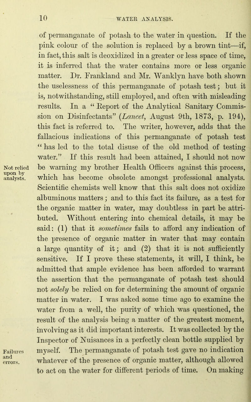 Not relied upon by analysts. Failures and errors. of permanganate of potash to the water in question. If the pink colour of the solution is replaced by a brown tint—if, in fact, this salt is deoxidized in a greater or less space of time, it is inferred that the water contains more or less organic matter. I)r. Frankland and Mr. Wanklyn have both shown the uselessness of this permanganate of potash test; hut it is, notwithstanding, still employed, and often with misleading results. In a “ Report of the Analytical Sanitary Commis- sion on Disinfectants” (Lancet, August 9th, 1873, p. 194), this fact is referred to. The writer, however, adds that the fallacious indications of this permanganate of potash test “ has led to the total disuse of the old method of testing water.” If this result had been attained, I should not now he warning my brother Health Officers against this process, which has become obsolete amongst professional analysts. Scientific chemists well know that this salt does not oxidize albuminous matters; and to this fact its failure, as a test for the organic matter in water, may doubtless in part be attri- buted. Without entering into chemical details, it may be said: (1) that it sometimes fails to afford any indication of the presence of organic matter in water that may contain a large quantity of it; and (2) that it is not sufficiently sensitive. If I prove these statements, it will, I think, be admitted that ample evidence has been afforded to warrant the assertion that the permanganate of potash test should not solely be relied on for determining the amount of organic matter in water. I was asked some time ago to examine the water from a well, the purity of which was questioned, the result of the analysis being a matter of the greatest moment, involving as it did important interests. It was collected by the Inspector of Nuisances in a perfectly clean bottle supplied by myself. The permanganate of potash test gave no indication whatever of the presence of organic matter, although allowed to act on the water for different periods of time. On making