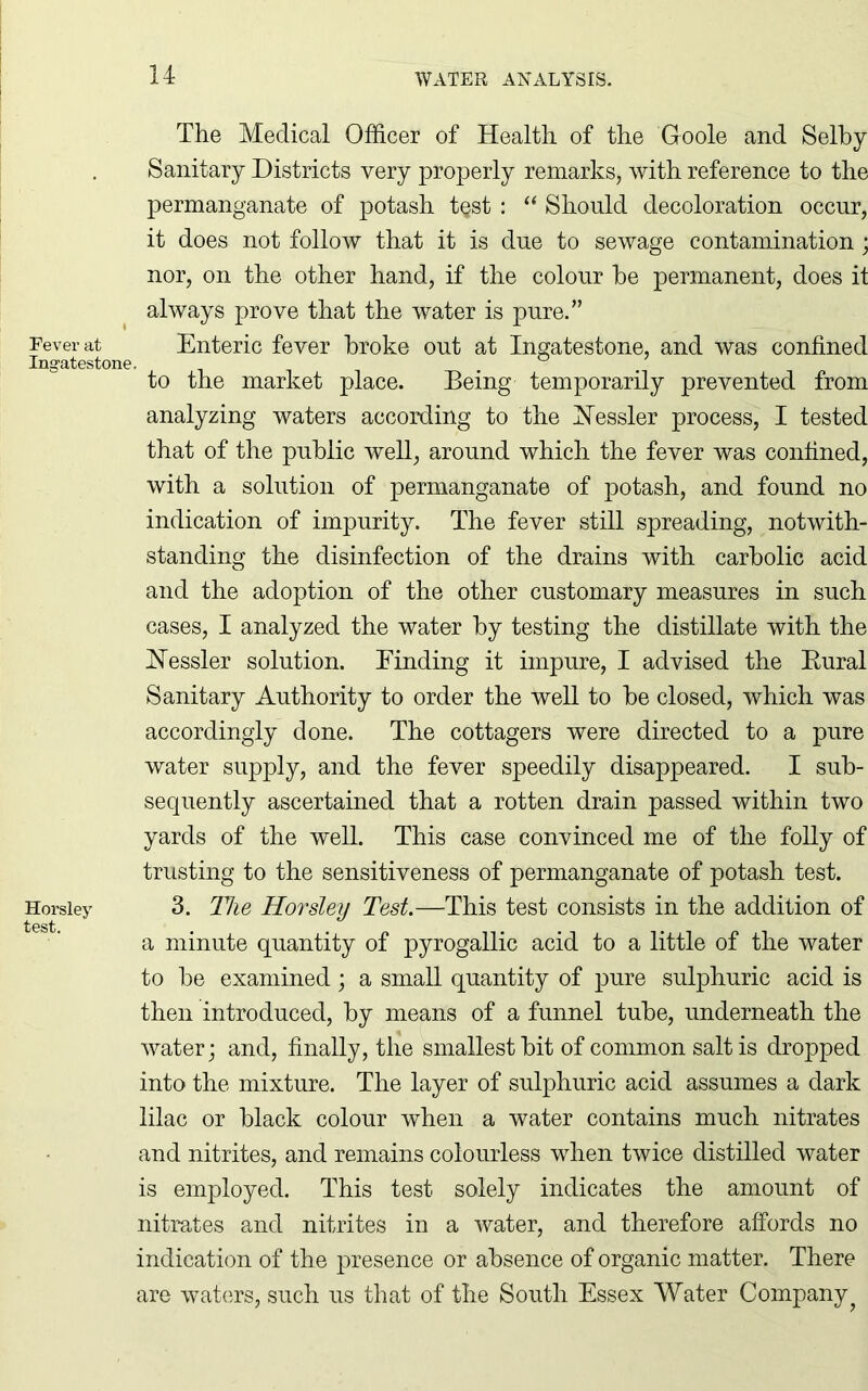 The Medical Officer of Health of the Goole and Selby Sanitary Districts very properly remarks, with reference to the permanganate of potash t§st : “ Should decoloration occur, it does not follow that it is due to sewage contamination; nor, on the other hand, if the colour he permanent, does it always prove that the water is pure.” Fever at Enteric fever broke out at Ingatestone, and was confined Ingates tone. to the market place. Being temporarily prevented from analyzing waters according to the ISTessler process, I tested that of the public well, around which the fever was confined, with a solution of permanganate of potash, and found no indication of impurity. The fever still spreading, notwith- standing the disinfection of the drains with carbolic acid and the adoption of the other customary measures in such cases, I analyzed the water by testing the distillate with the Hessler solution. Binding it impure, I advised the Rural Sanitary Authority to order the well to be closed, which was accordingly done. The cottagers were directed to a pure water supply, and the fever speedily disappeared. I sub- sequently ascertained that a rotten drain passed within two yards of the well. This case convinced me of the folly of trusting to the sensitiveness of permanganate of potash test. Horsley 3. The Horsley Test.—This test consists in the addition of test ° a minute quantity of pyrogallic acid to a little of the water to be examined; a small quantity of pure sulphuric acid is then introduced, by means of a funnel tube, underneath the water; and, finally, the smallest bit of common salt is dropped into the mixture. The layer of sulphuric acid assumes a dark lilac or black colour when a water contains much nitrates and nitrites, and remains colourless when twice distilled water is employed. This test solely indicates the amount of nitrates and nitrites in a water, and therefore affords no indication of the presence or absence of organic matter. There are waters, such us that of the South Essex Water Company?